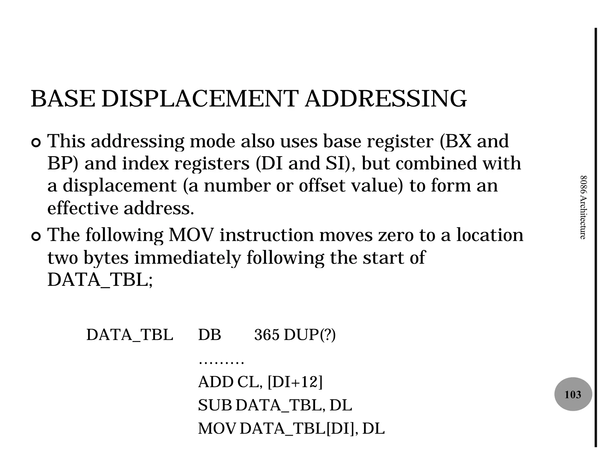 BASE DISPLACEMENT ADDRESSING
¢ This addressing mode also uses base register (BX and
  BP) and index registers (DI and SI), but combined with
  a displacement (a number or offset value) to form an




                                                             8086 Architecture
  effective address.
¢ The following MOV instruction moves zero to a location
  two bytes immediately following the start of
  DATA_TBL;

      DATA_TBL     DB    365 DUP(?)
                   ………
                   ADD CL, [DI+12]
                                                           103
                   SUB DATA_TBL, DL
                   MOV DATA_TBL[DI], DL
 