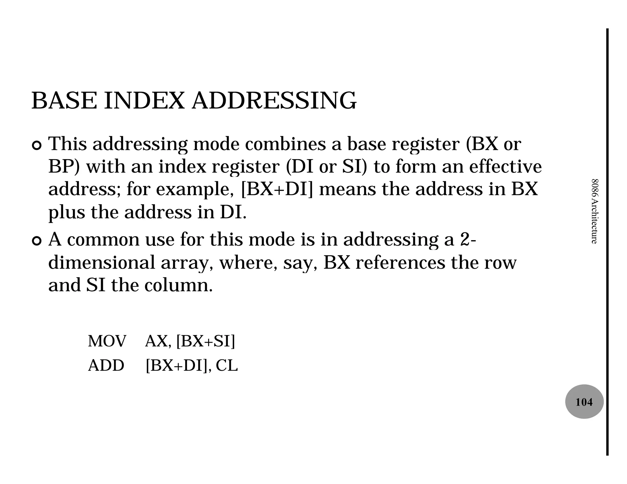 BASE INDEX ADDRESSING
¢ This addressing mode combines a base register (BX or
  BP) with an index register (DI or SI) to form an effective
  address; for example, [BX+DI] means the address in BX




                                                                 8086 Architecture
  plus the address in DI.
¢ A common use for this mode is in addressing a 2 2-
  dimensional array, where, say, BX references the row
  and SI the column.

      MOV    AX, [BX+SI]
      ADD    [BX+DI], CL

                                                               104
 