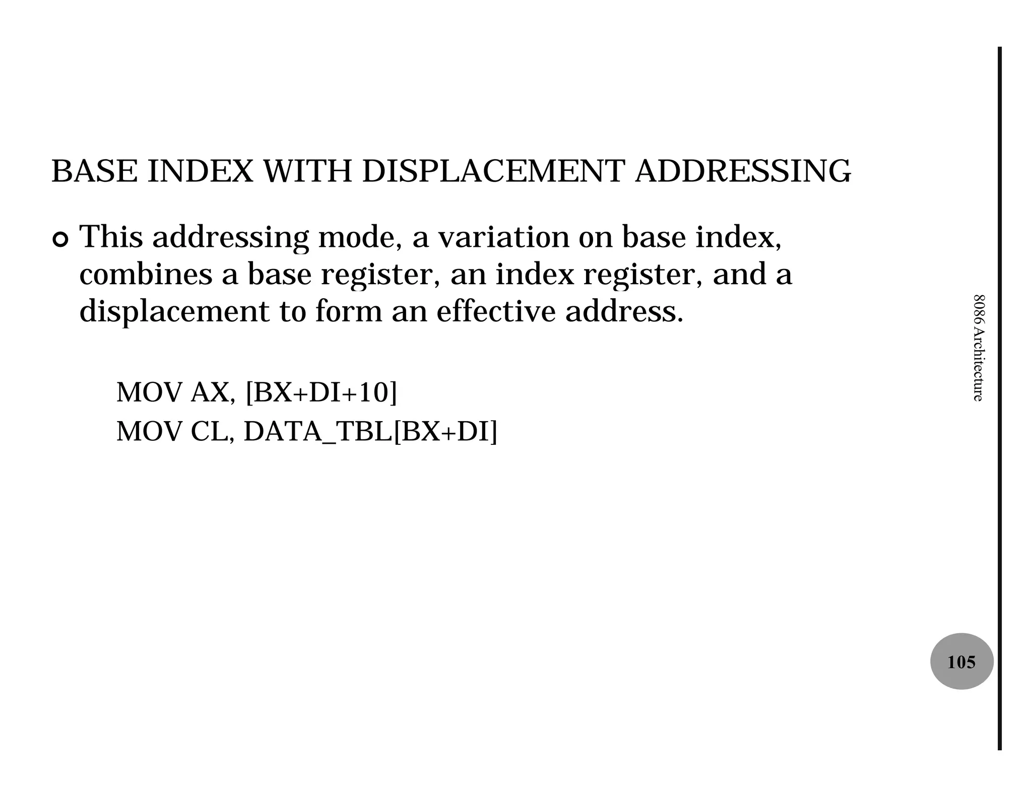 BASE INDEX WITH DISPLACEMENT ADDRESSING

¢   This addressing mode, a variation on base index,
    combines a base register, an index register, and a
    displacement to form an effective address.




                                                           8086 Architecture
      MOV AX, [BX+DI+10]
      MOV CL, DATA_TBL[BX+DI]




                                                         105
 