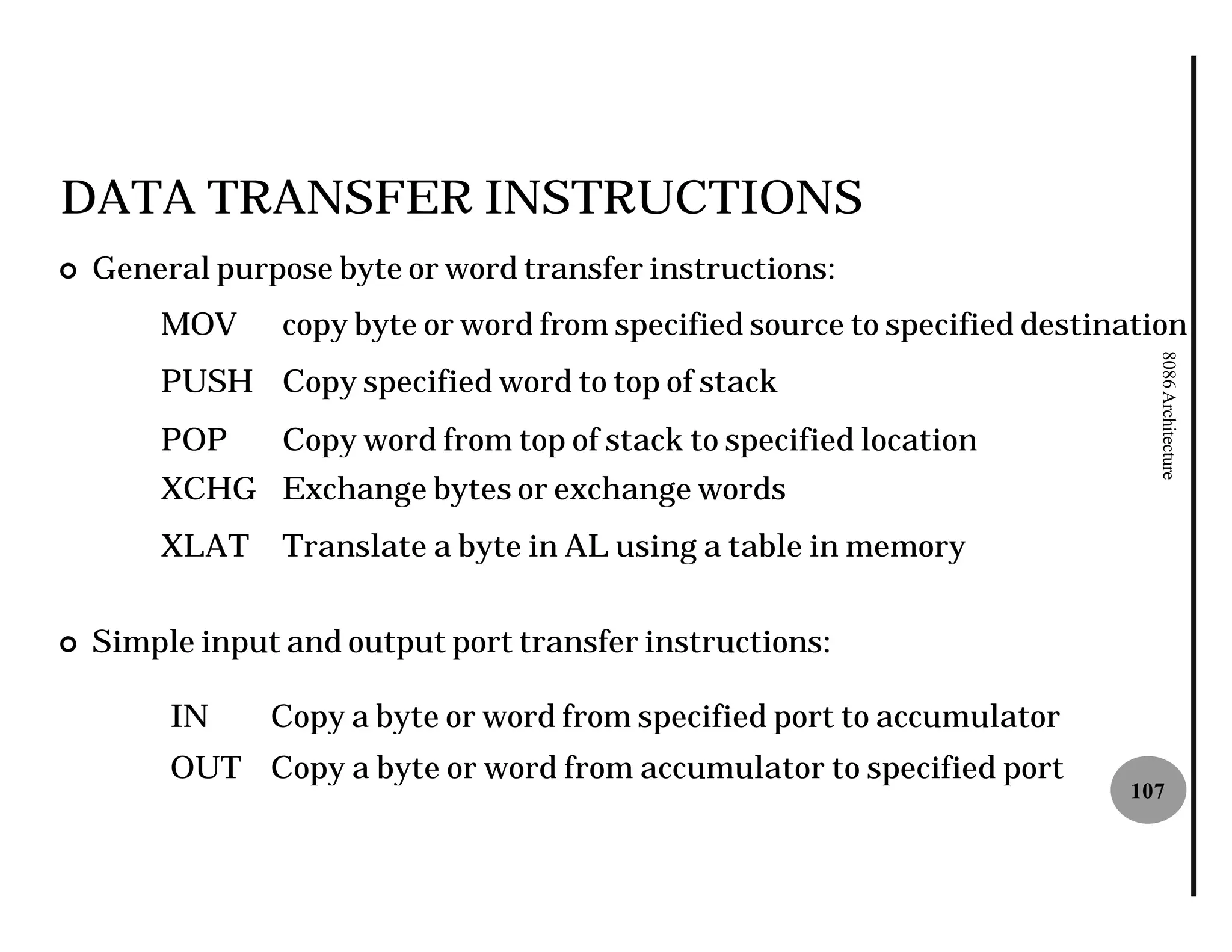 DATA TRANSFER INSTRUCTIONS
¢   General purpose byte or word transfer instructions
                                          instructions:
        MOV      copy byte or word from specified source to specified destination




                                                                              8086 Architecture
        PUSH Copy specified word to top of stack
        POP      Copy word from top of stack to specified location
        XCHG Exchange bytes or exchange words
        XLAT     Translate a byte in AL using a table in memory


¢   Simple input and output port transfer instructions
                                          instructions:

         IN     Copy a byte or word from specified port to accumulator
         OUT Copy a byte or word from accumulator to specified port
                                                                            107
 