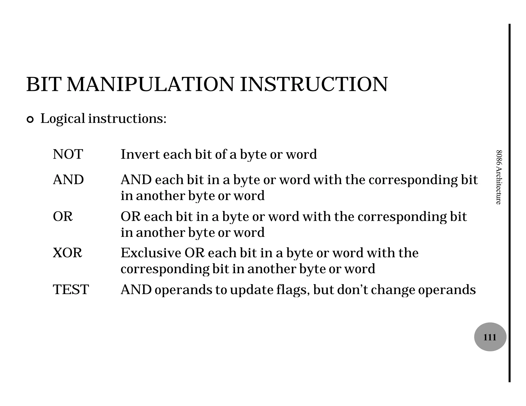 BIT MANIPULATION INSTRUCTION
¢   Logical instructions:

      NOT        Invert each bit of a byte or word




                                                                               8086 Architecture
      AND        AND each bit in a byte or word with the corresponding bit
                 in another byte or word
      OR         OR each bit in a byte or word with the corresponding bit
                 in another byte or word
      XOR        Exclusive OR each bit in a byte or word with the
                 corresponding bit in another byte or word
      TEST       AND operands to update flags, but don’t change operands


                                                                             111
 