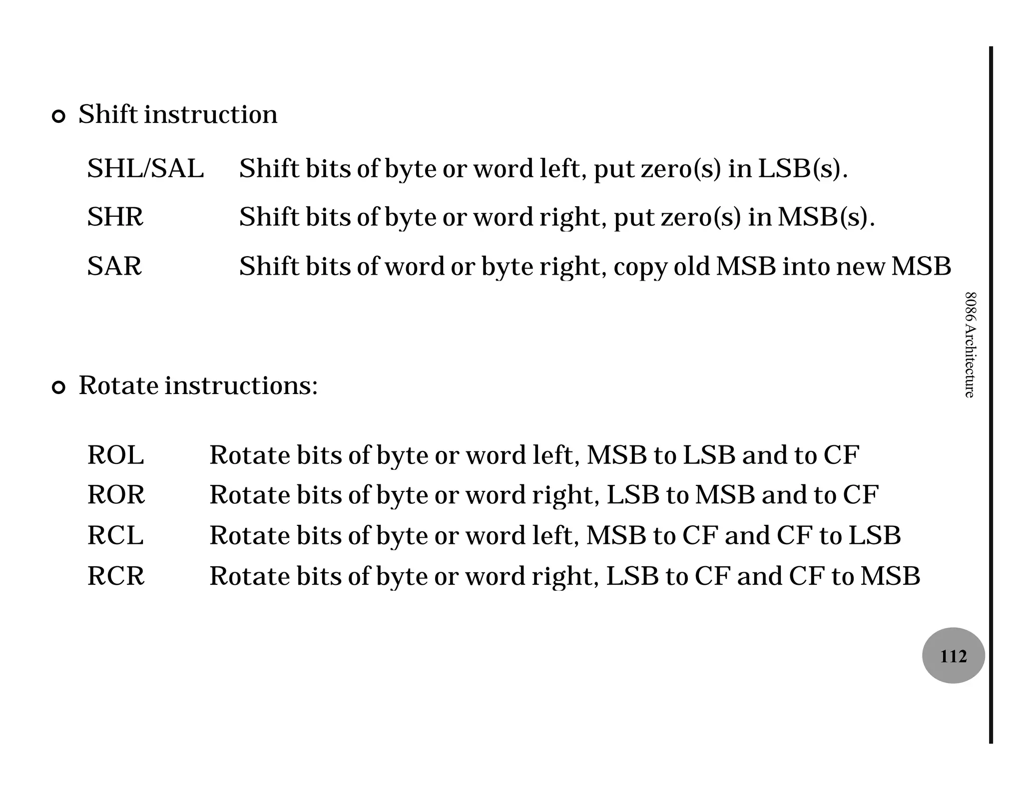 ¢   Shift instruction

    SHL/SAL      Shift bits of byte or word left, put zero(s) in LSB(s).
    SHR          Shift bits of byte or word right, put zero(s) in MSB(s).
    SAR          Shift bits of word or byte right, copy old MSB into new MSB




                                                                               8086 Architecture
¢   Rotate instructions:

    ROL        Rotate bits of byte or word left, MSB to LSB and to CF
    ROR        Rotate bits of byte or word right, LSB to MSB and to CF
    RCL        Rotate bits of byte or word left, MSB to CF and CF to LSB
    RCR        Rotate bits of byte or word right, LSB to CF and CF to MSB

                                                                            112
 