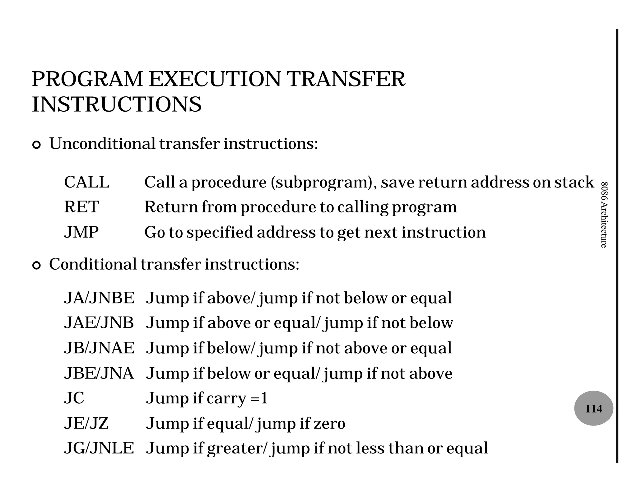 PROGRAM EXECUTION TRANSFER
INSTRUCTIONS
¢   Unconditional transfer instructions:

      CALL      Call a procedure (subprogram), save return address on stack




                                                                              8086 Architecture
      RET       Return from procedure to calling program
      JMP       Go to specified address to get next instruction
¢   Conditional transfer instructions:

      JA/JNBE Jump if above/ jump if not below or equal
      JAE/JNB Jump if above or equal/ jump if not below
      JB/JNAE Jump if below/ jump if not above or equal
      JBE/JNA Jump if below or equal/ jump if not above
      JC         Jump if carry =1
                                                                         114
      JE/JZ      Jump if equal/ jump if zero
      JG/JNLE Jump if greater/ jump if not less than or equal
 