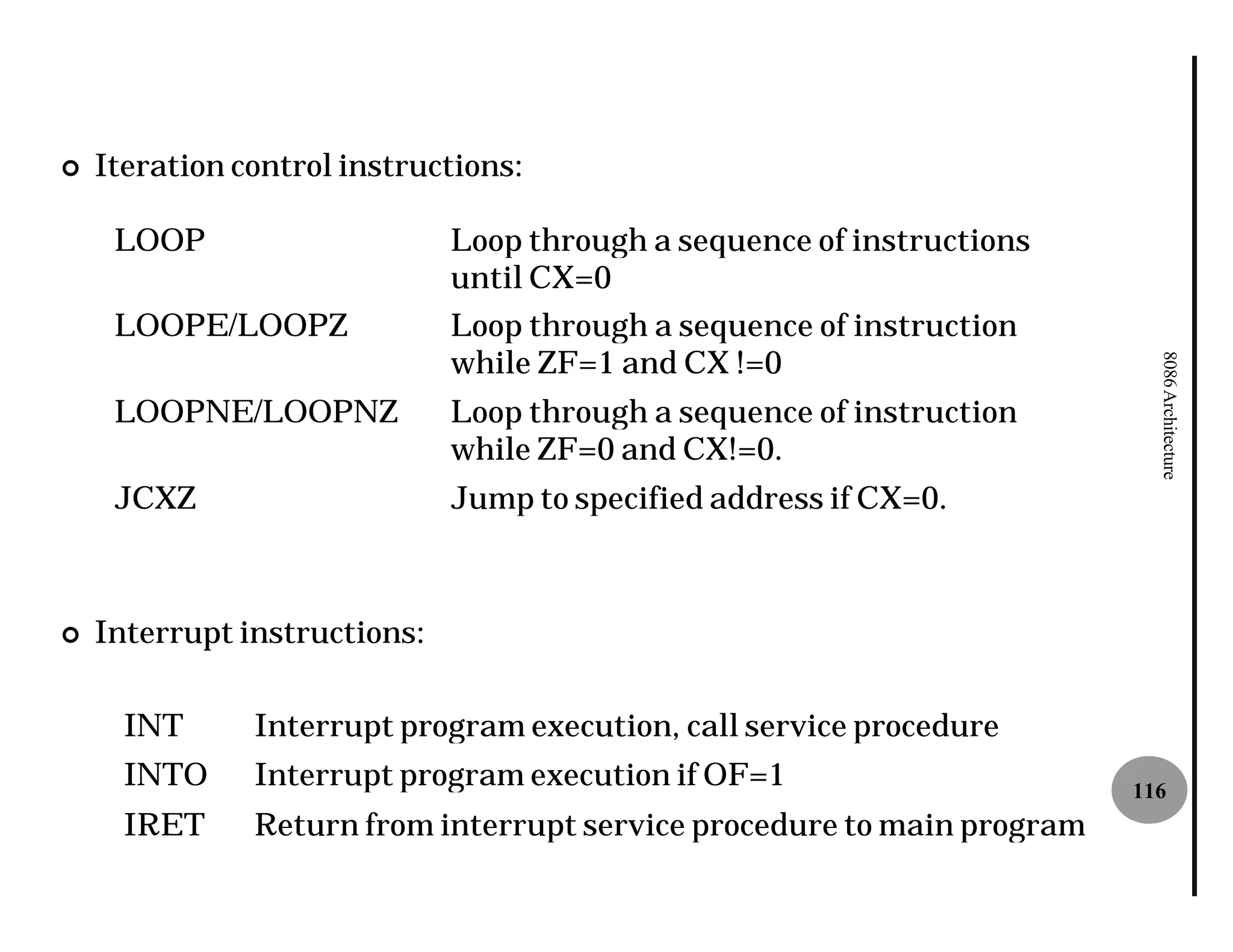 ¢   Iteration control instructions:

     LOOP                     Loop through a sequence of instructions
                              until CX=0
     LOOPE/LOOPZ              Loop through a sequence of instruction
                              while ZF=1 and CX !=0




                                                                           8086 Architecture
     LOOPNE/LOOPNZ            Loop through a sequence of instruction
                              while ZF=0 and CX!=0.
     JCXZ                     Jump to specified address if CX=0.



¢   Interrupt instructions:

      INT      Interrupt program execution, call service procedure
      INTO     Interrupt program execution if OF=1                       116
      IRET     Return from interrupt service procedure to main program
 