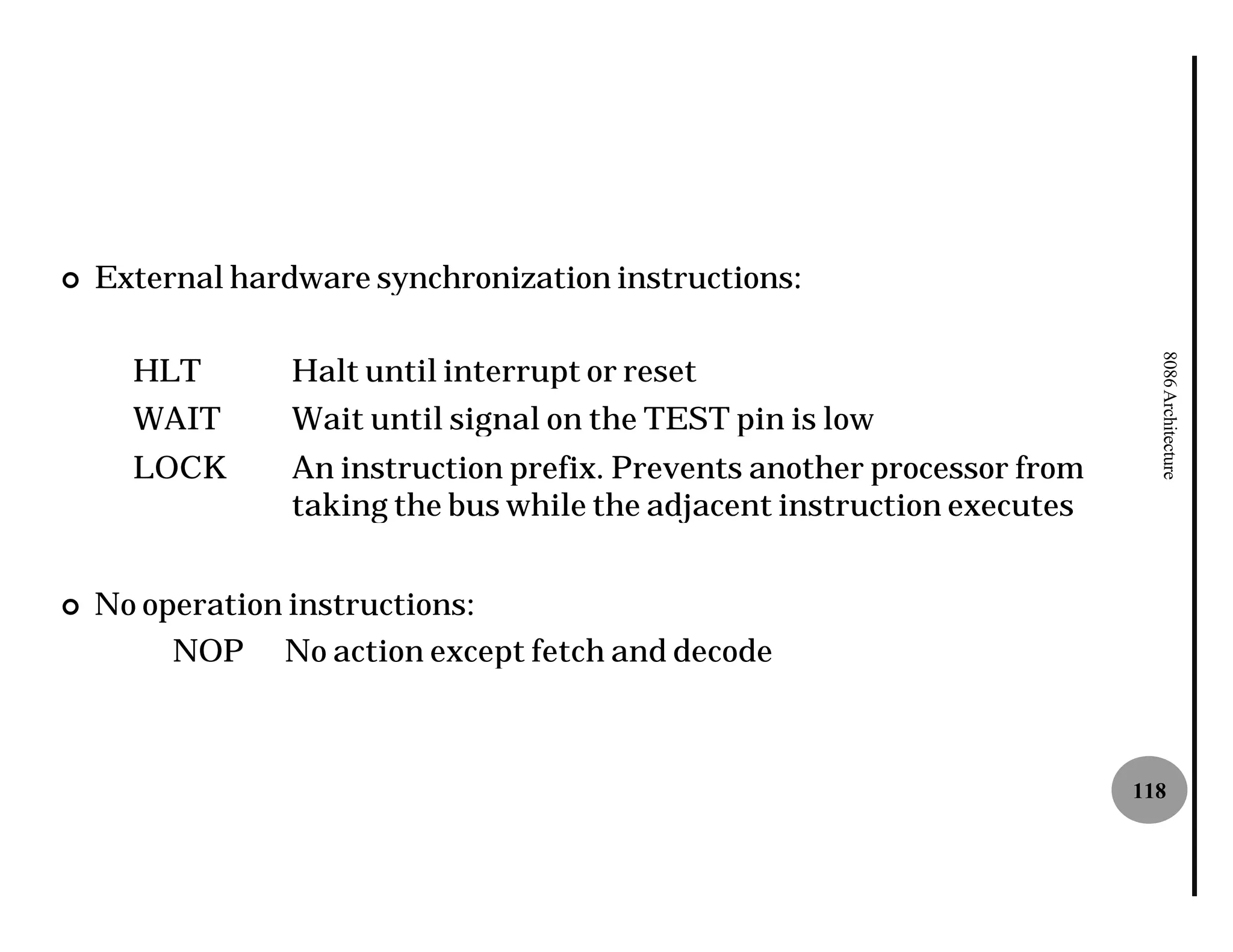 ¢   External hardware synchronization instructions:

      HLT        Halt until interrupt or reset




                                                                            8086 Architecture
      WAIT       Wait until signal on the TEST pin is low
      LOCK       An instruction prefix. Prevents another processor from
                 taking the bus while the adjacent instruction executes


¢   No operation instructions:
         NOP No action except fetch and decode



                                                                          118
 