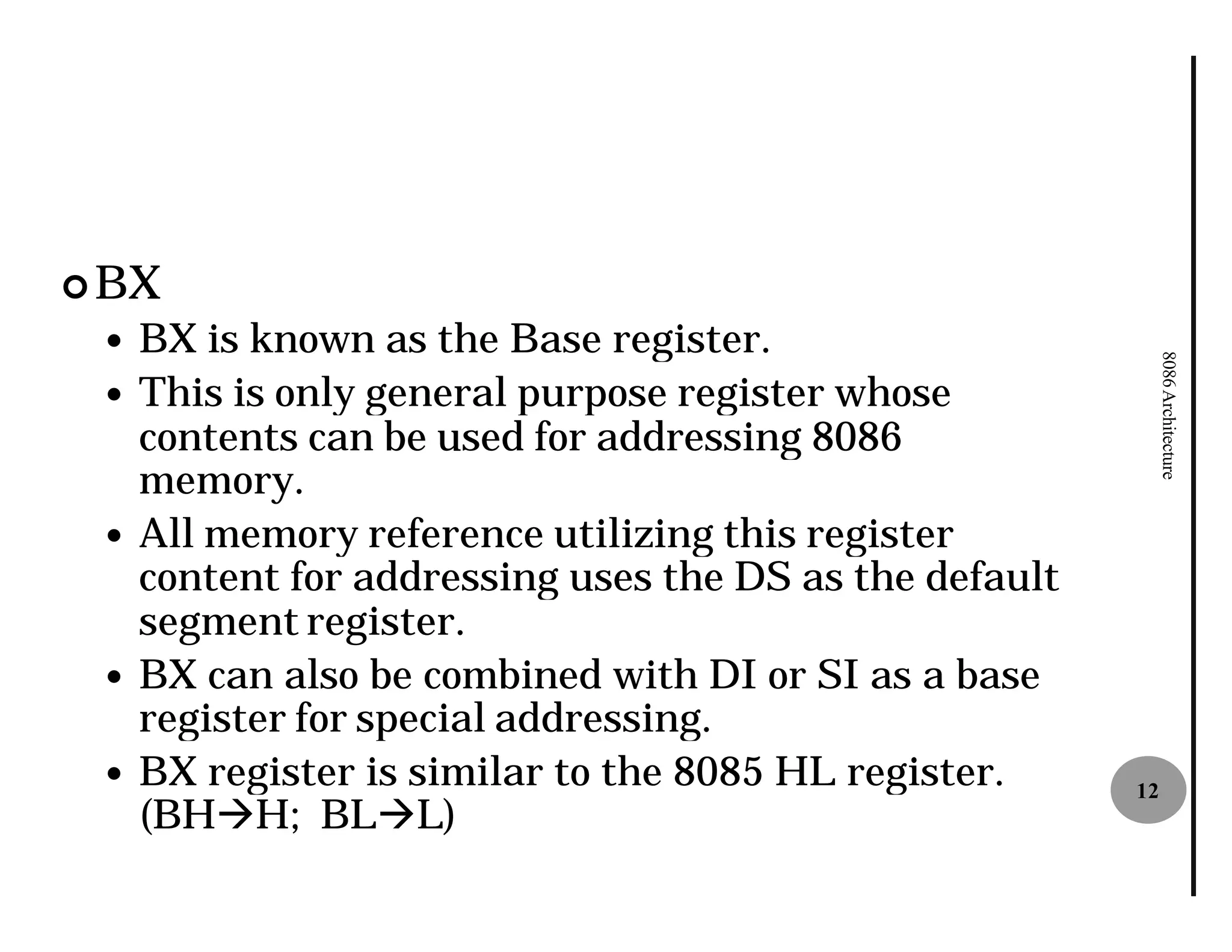 ¢ BX
 —   BX is known as the Base register
                                register.




                                                              8086 Architecture
 —   This is only general purpose register whose
     contents can be used for addressing 8086
     memory.
 —   All memory reference utilizing this register
     content for addressing uses the DS as the default
     segment register.
 —   BX can also be combined with DI or SI as a base
     register for special addressing.
 —   BX register is similar to the 8085 HL register.     12
     (BHàH; BLàL)
 