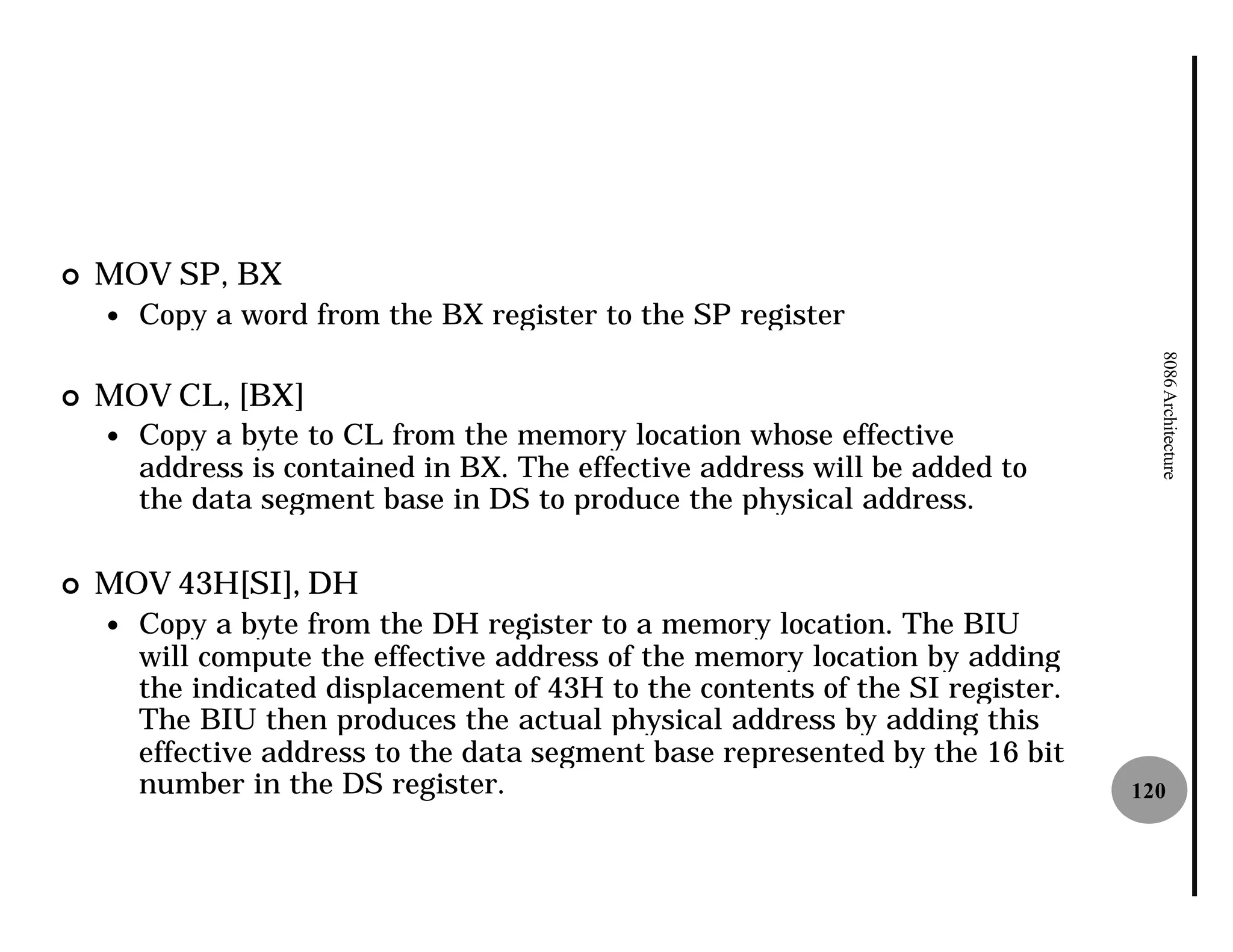 ¢   MOV SP, BX
    —   Copy a word from the BX register to the SP register




                                                                                  8086 Architecture
¢   MOV CL, [BX]
    —   Copy a byte to CL from the memory location whose effective
        address is contained in BX. The effective address will be added to
        the data segment base in DS to produce the physical address.

¢   MOV 43H[SI], DH
    —   Copy a byte from the DH register to a memory location. The BIU
        will compute the effective address of the memory location by adding
        the indicated displacement of 43H to the contents of the SI register.
        The BIU then produces the actual physical address by adding this
        effective address to the data segment base represented by the 16 bit
        number in the DS register.                                              120
 