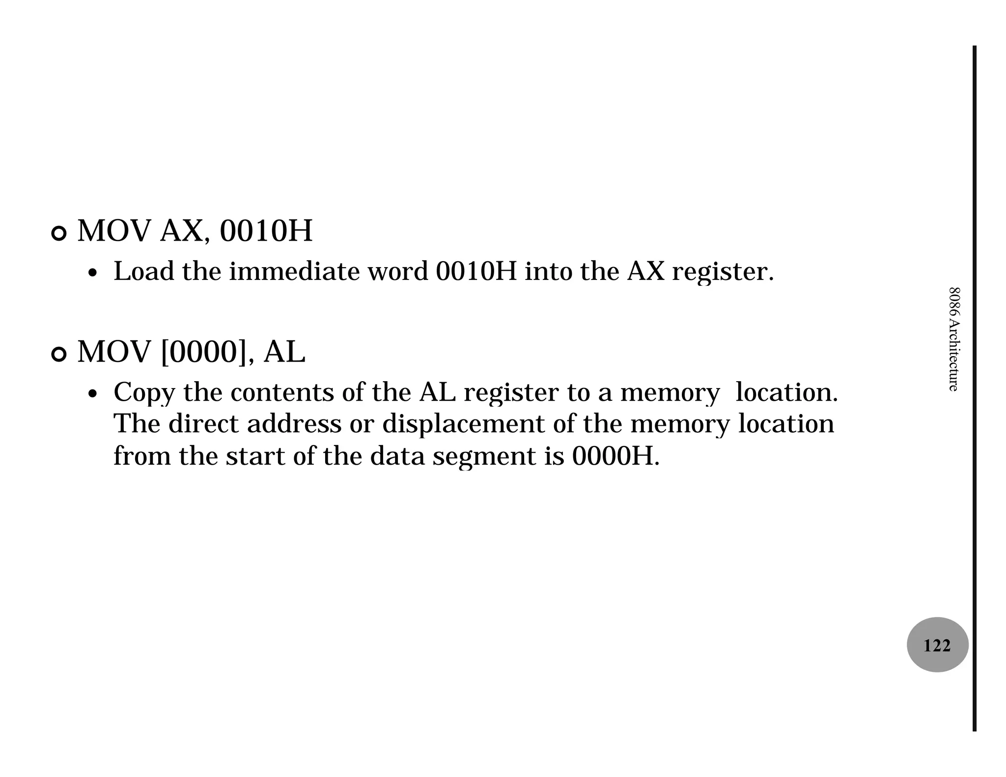 ¢   MOV AX, 0010H
    —   Load the immediate word 0010H into the AX register.




                                                                       8086 Architecture
¢   MOV [0000], AL
    —   Copy the contents of the AL register to a memory location.
        The direct address or displacement of the memory location
        from the start of the data segment is 0000H.




                                                                     122
 