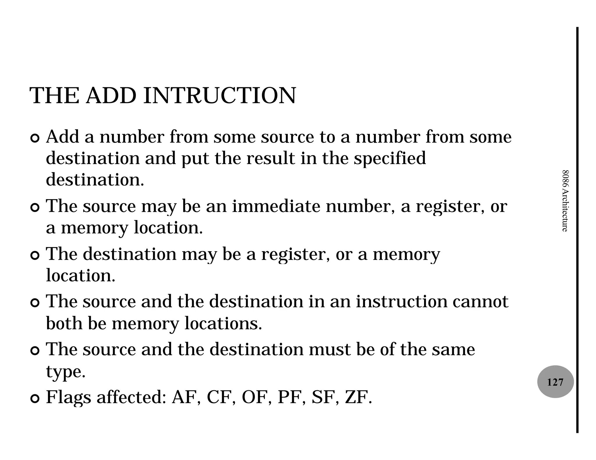 THE ADD INTRUCTION
¢ Add a number from some source to a number from some
  destination and put the result in the specified
  destination.




                                                              8086 Architecture
¢ The source may be an immediate number, a register, or
  a memory location.
¢ The destination may be a register, or a memory
  location.
¢ The source and the destination in an instruction cannot
  both be memory locations.
¢ The source and the destination must be of the same
  type.                                                     127
¢ Flags affected: AF, CF, OF, PF, SF, ZF.
 