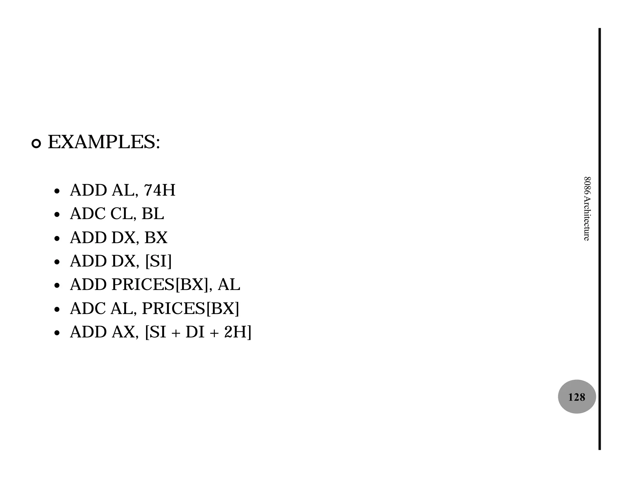 ¢   EXAMPLES:




                                   8086 Architecture
    —   ADD AL, 74H
    —   ADC CL, BL
    —   ADD DX, BX
    —   ADD DX, [SI]
    —   ADD PRICES[BX], AL
    —   ADC AL, PRICES[BX]
    —   ADD AX, [SI + DI + 2H]


                                 128
 
