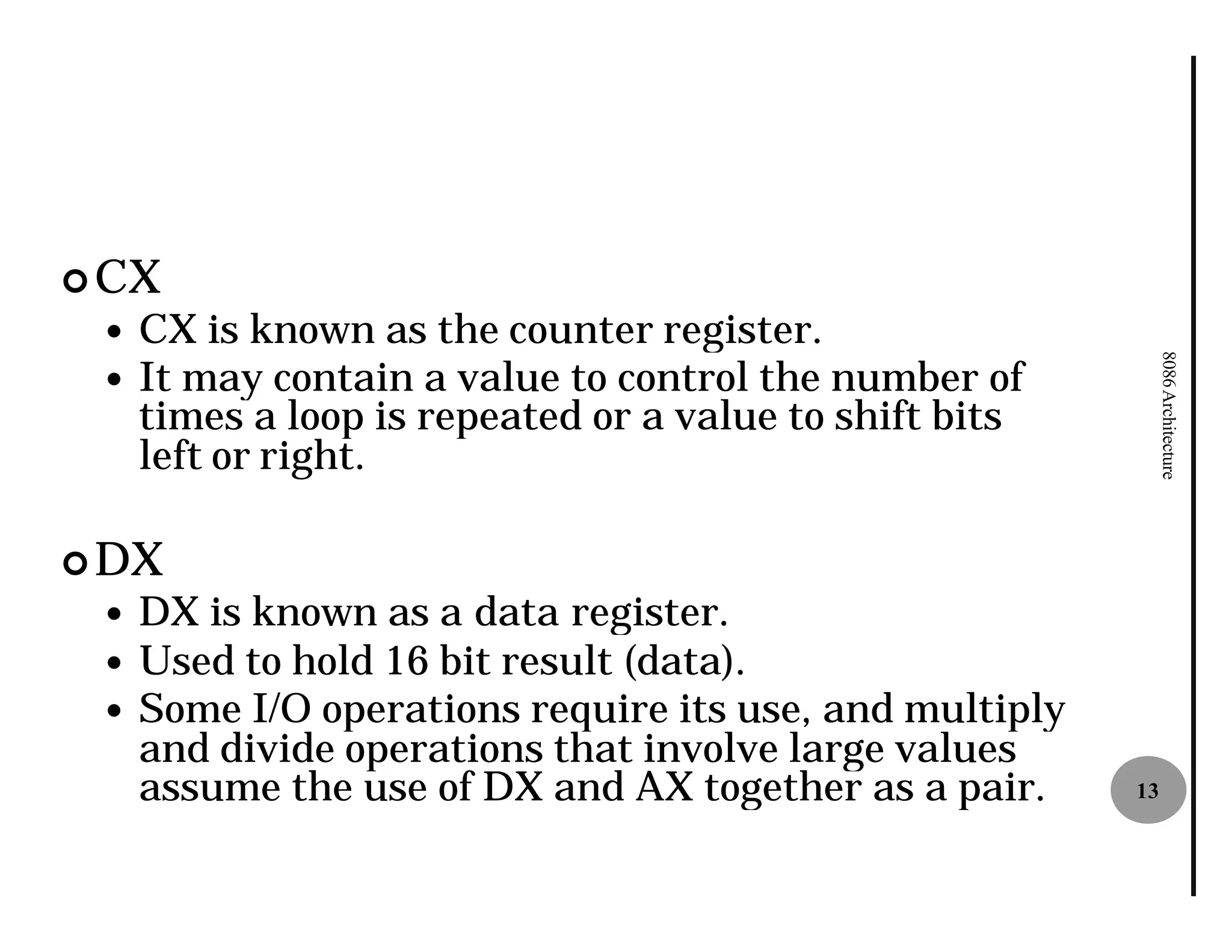 ¢ CX
 —   CX is known as the counter register
                                  register.
     It may contain a value to control the number of




                                                              8086 Architecture
 —
     times a loop is repeated or a value to shift bits
     left or right.

¢ DX
 —   DX is known as a data register
                            register.
 —   Used to hold 16 bit result (data).
 —   Some I/O operations require its use, and multiply
     and divide operations that involve large values
     assume the use of DX and AX together as a pair.     13
 