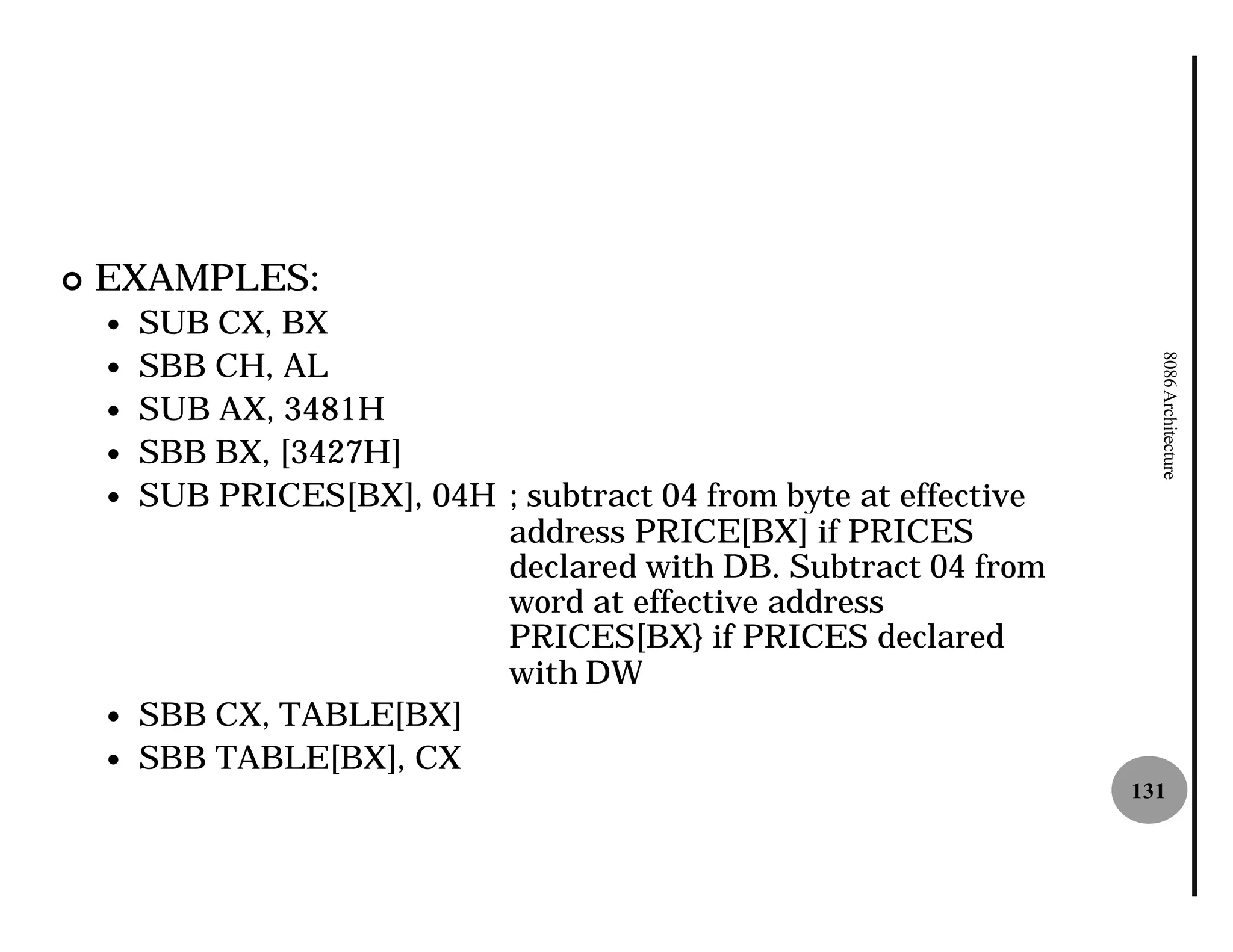 ¢   EXAMPLES:
    —   SUB CX, BX
        SBB CH, AL




                                                                     8086 Architecture
    —
    —   SUB AX, 3481H
    —   SBB BX, [3427H]
    —   SUB PRICES[BX], 04H ; subtract 04 from byte at effective
                            address PRICE[BX] if PRICES
                            declared with DB. Subtract 04 from
                            word at effective address
                            PRICES[BX} if PRICES declared
                            with DW
    —   SBB CX, TABLE[BX]
    —   SBB TABLE[BX], CX
                                                                   131
 