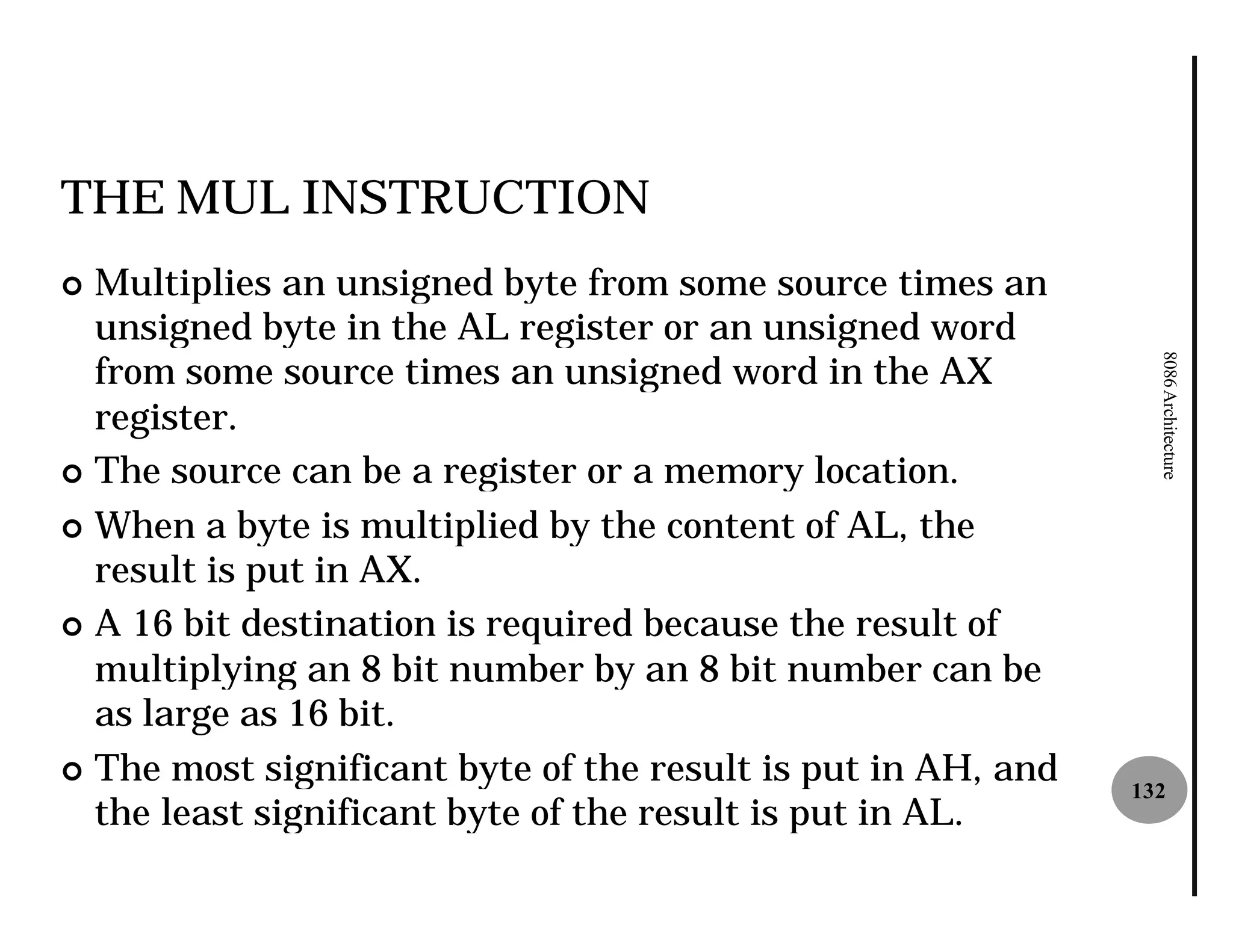 THE MUL INSTRUCTION
¢ Multiplies an unsigned byte from some source times an
  unsigned byte in the AL register or an unsigned word
  from some source times an unsigned word in the AX




                                                                8086 Architecture
  register.
¢ The source can be a register or a memory location.

¢ When a byte is multiplied by the content of AL, the
  result is put in AX.
¢ A 16 bit destination is required because the result of
  multiplying an 8 bit number by an 8 bit number can be
  as large as 16 bit.
¢ The most significant byte of the result is put in AH, and
                                                              132
  the least significant byte of the result is put in AL.
 