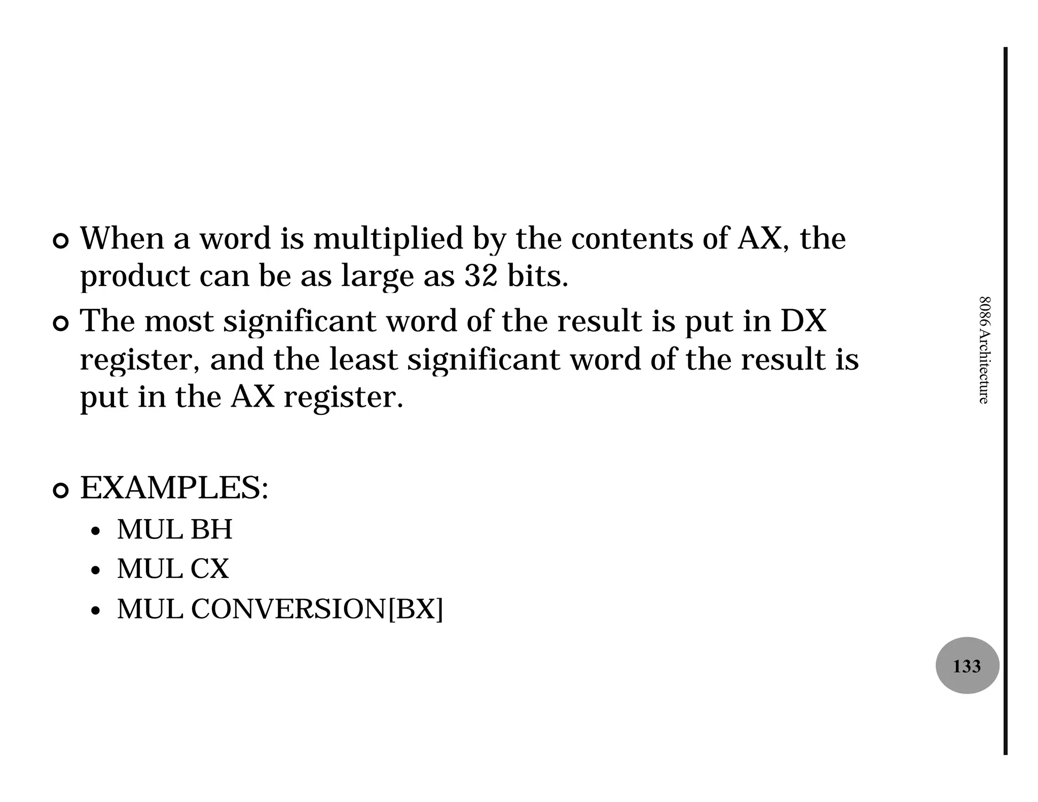 ¢ When a word is multiplied by the contents of AX, the
  product can be as large as 32 bits.




                                                                8086 Architecture
¢ The most significant word of the result is put in DX
  register, and the least significant word of the result is
  put in the AX register.

¢   EXAMPLES:
    —   MUL BH
    —   MUL CX
    —   MUL CONVERSION[BX]
                                                              133
 