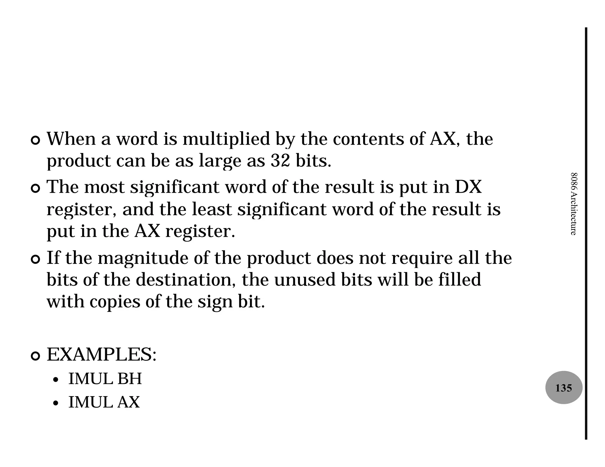 ¢ When a word is multiplied by the contents of AX, the
  product can be as large as 32 bits.




                                                                8086 Architecture
¢ The most significant word of the result is put in DX
  register, and the least significant word of the result is
  put in the AX register.
¢ If the magnitude of the product does not require all the
  bits of the destination, the unused bits will be filled
  with copies of the sign bit.

¢   EXAMPLES:
    —   IMUL BH                                               135
    —   IMUL AX
 