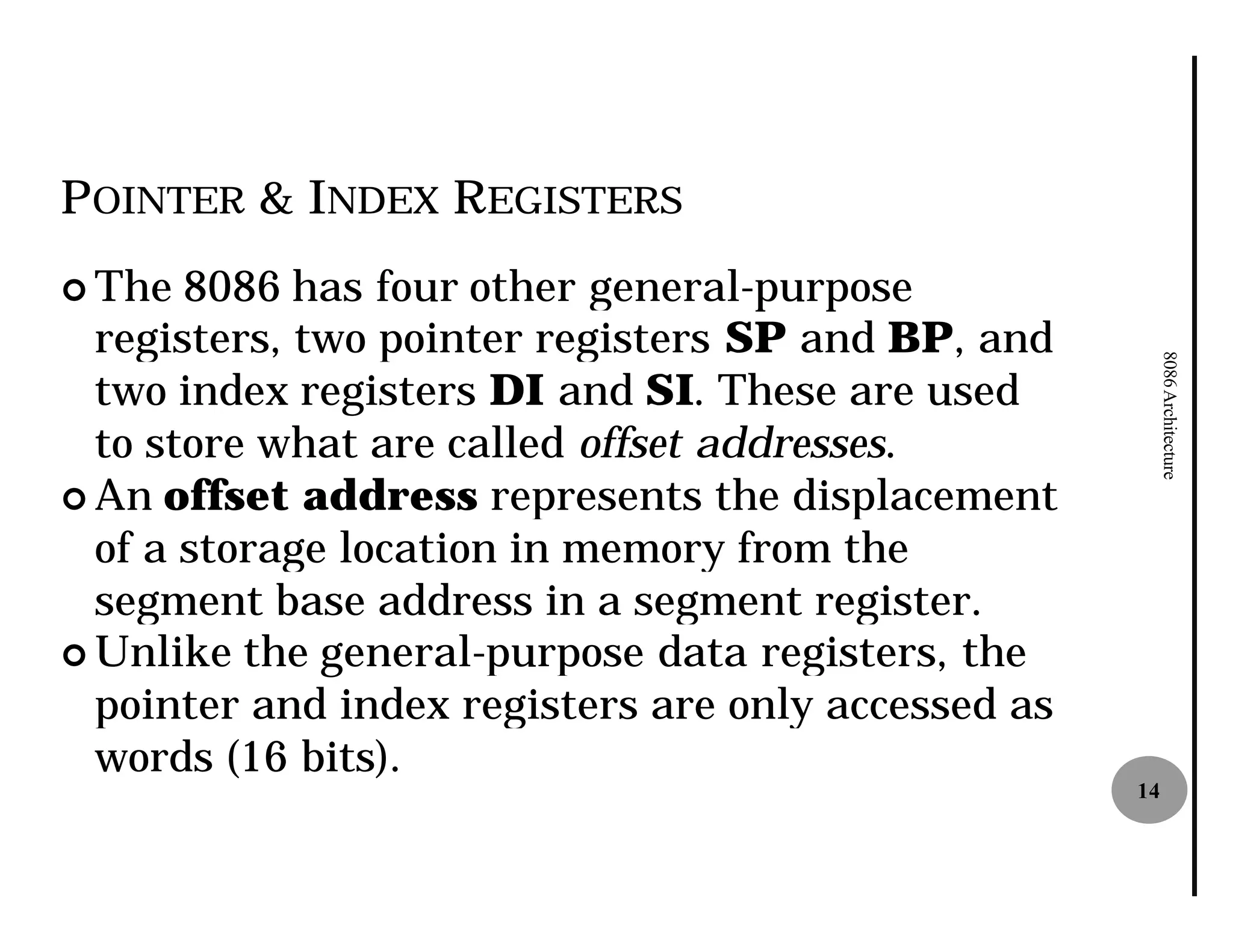 POINTER & INDEX REGISTERS
¢ The  8086 has four other general
                            general-purpose
  registers, two pointer registers SP and BP, and




                                                          8086 Architecture
  two index registers DI and SI. These are used
  to store what are called offset addresses
                                  addresses.
¢ An offset address represents the displacement
  of a storage location in memory from the
  segment base address in a segment register.
¢ Unlike the general-purpose data registers, the
                       purpose
  pointer and index registers are only accessed as
  words (16 bits).
                                                     14
 