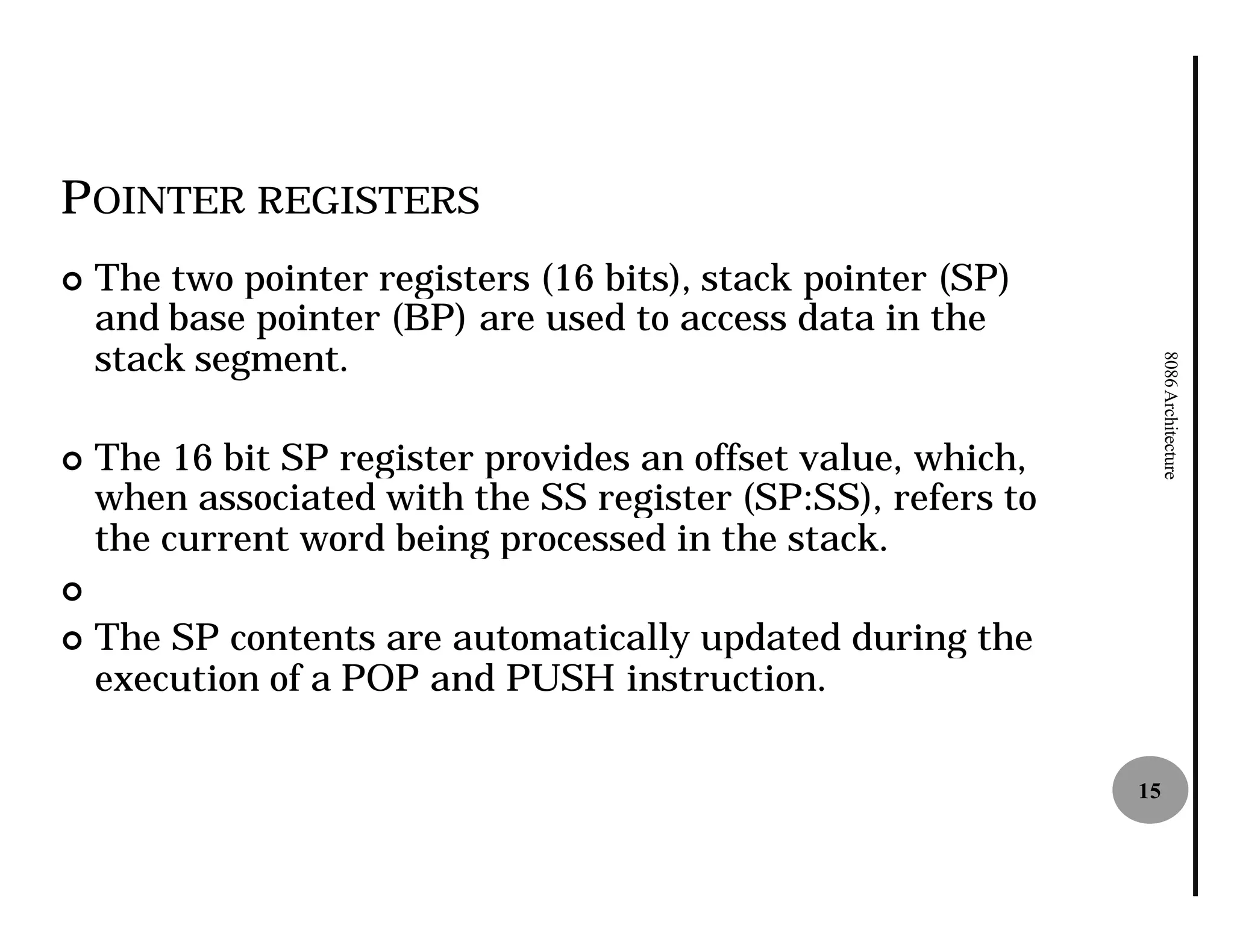 POINTER REGISTERS
¢   The two pointer registers (16 bits), stack pointer (SP)
    and base pointer (BP) are used to access data in the
    stack segment.




                                                                   8086 Architecture
¢   The 16 bit SP register provides an offset value, which,
    when associated with the SS register (SP:SS), refers to
    the current word being processed in the stack.
¢
¢   The SP contents are automatically updated during the
    execution of a POP and PUSH instruction.

                                                              15
 
