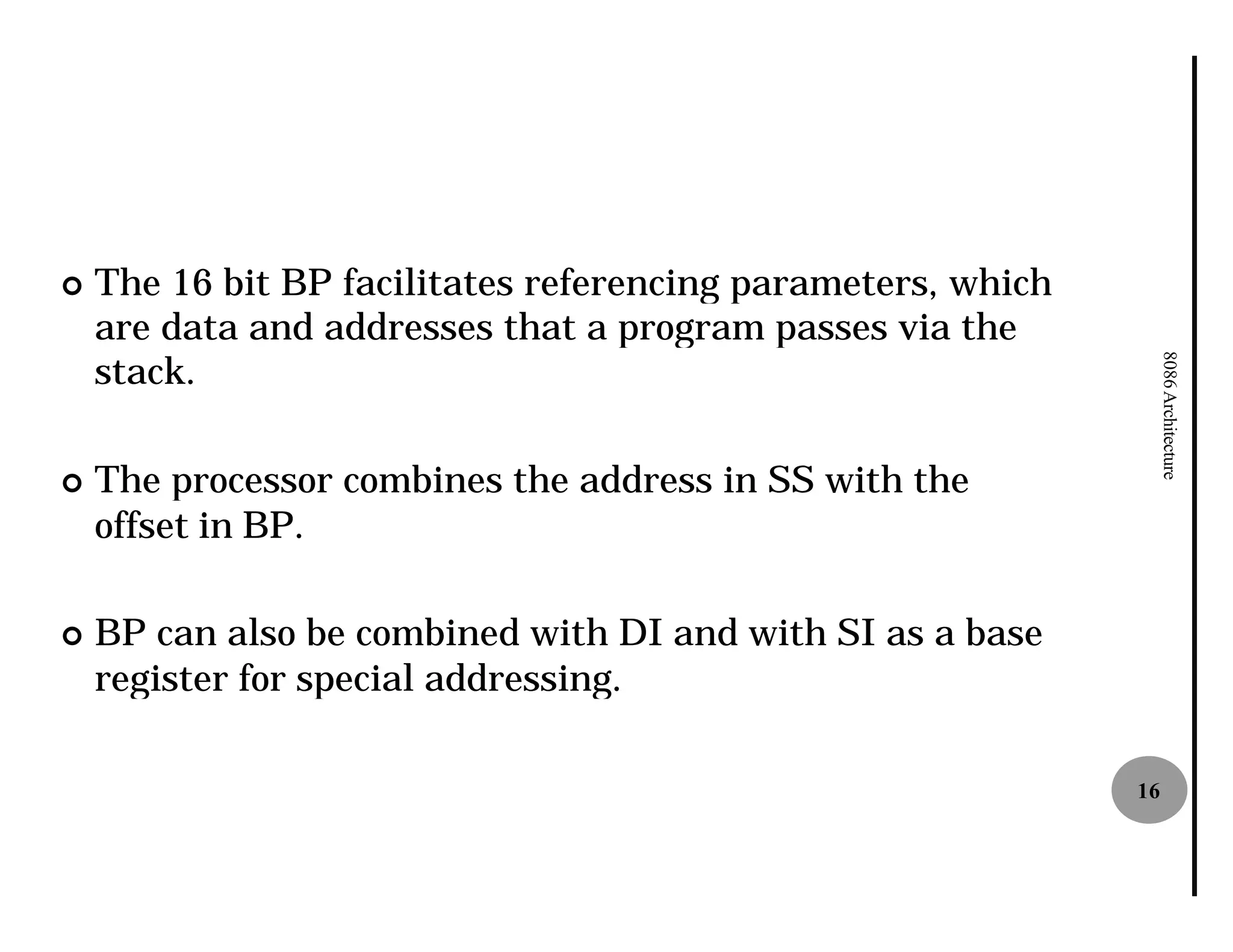 ¢   The 16 bit BP facilitates referencing parameters, which
    are data and addresses that a program passes via the
    stack.




                                                                   8086 Architecture
¢   The processor combines the address in SS with the
    offset in BP.

¢   BP can also be combined with DI and with SI as a base
    register for special addressing.

                                                              16
 