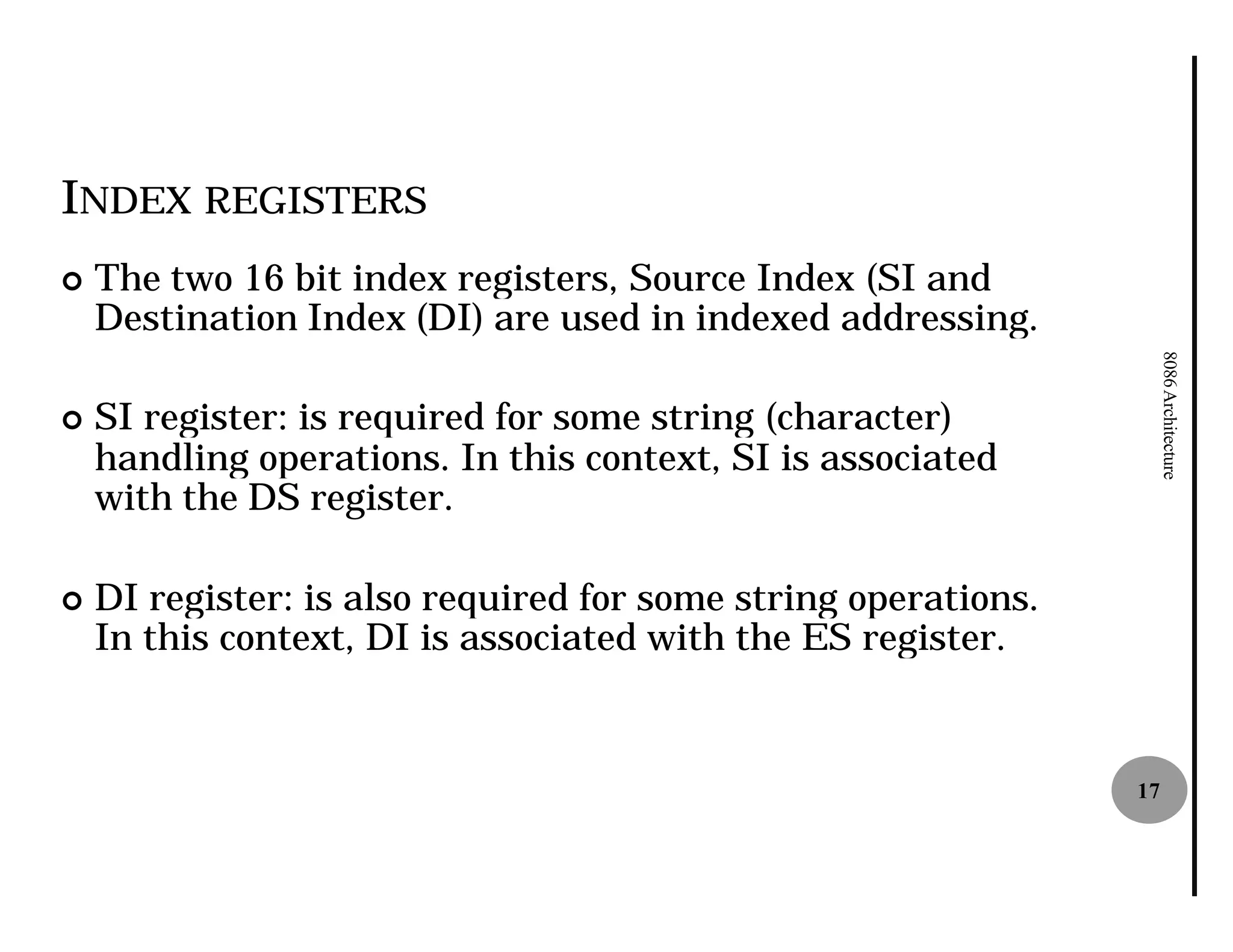 INDEX REGISTERS
¢   The two 16 bit index registers, Source Index (SI and
    Destination Index (DI) are used in indexed addressing.




                                                                     8086 Architecture
¢   SI register: is required for some string (character)
    handling operations. In this context, SI is associated
    with the DS register.

¢   DI register: is also required for some string operations.
    In this context, DI is associated with the ES register.


                                                                17
 