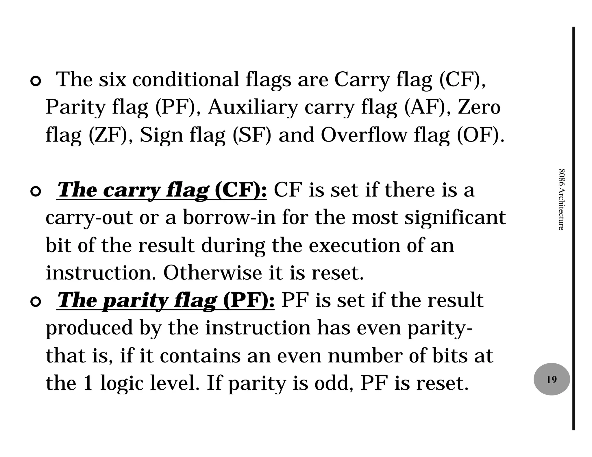 ¢     The six conditional flags are Carry flag (CF),
    Parity flag (PF), Auxiliary carry flag (AF), Zero
    flag (ZF), Sign flag (SF) and Overflow flag (OF).




                                                             8086 Architecture
¢ The carry flag (CF): CF is set if there is a
 carry-out or a borrow-in for the most significant
                          in
 bit of the result during the execution of an
 instruction. Otherwise it is reset.
¢ The parity flag (PF): PF is set if the result
 produced by the instruction has even parity
                                           parity-
 that is, if it contains an even number of bits at
 the 1 logic level. If parity is odd, PF is reset.      19
 