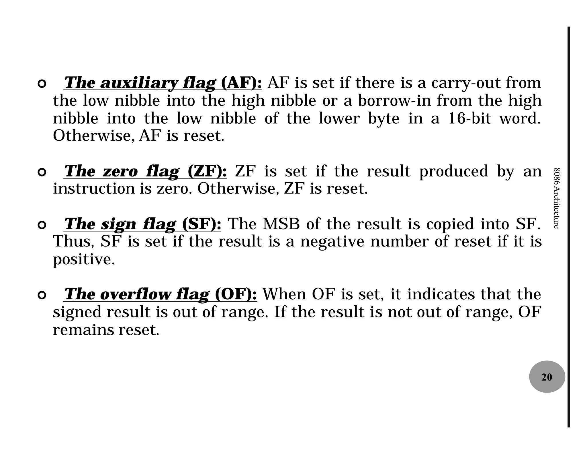 ¢    The auxiliary flag (AF): AF is set if there is a carry-out from
    the low nibble into the high nibble or a borrow-in from the high
    nibble into the low nibble of the lower byte in a 16-bit word.
    Otherwise, AF is reset.

¢     The zero flag (ZF): ZF is set if the result produced by an




                                                                            8086 Architecture
    instruction is zero. Otherwise, ZF is reset.

¢    The sign flag (SF): The MSB of the result is copied into SF.
    Thus, SF is set if the result is a negative number of reset if it is
    positive.

¢     The overflow flag (OF): When OF is set, it indicates that the
    signed result is out of range. If the result is not out of range, OF
    remains reset.

                                                                       20
 