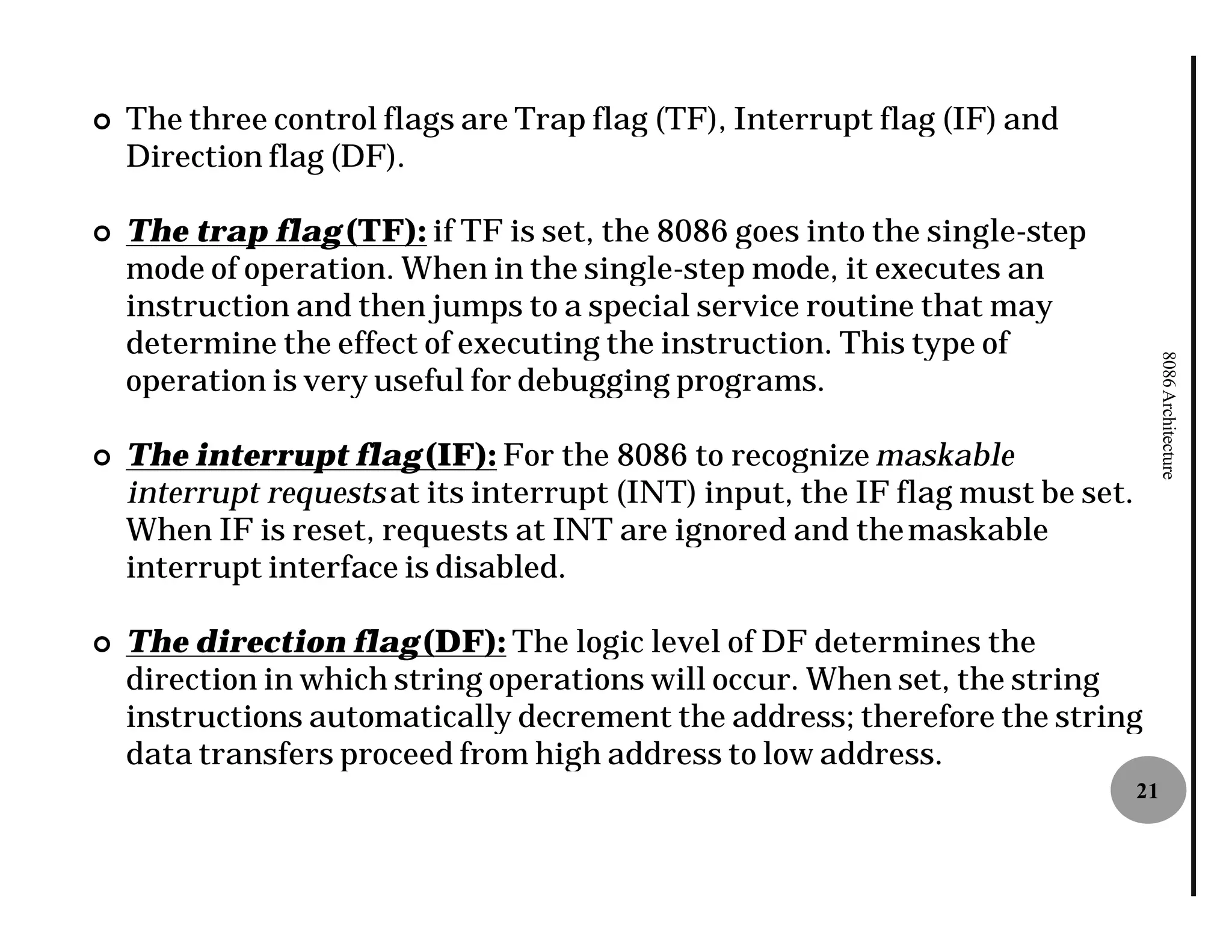 ¢   The three control flags are Trap flag (TF), Interrupt flag (IF) and
    Direction flag (DF).

¢   The trap flag (TF): if TF is set, the 8086 goes into the single
                                                             single-step
    mode of operation. When in the single
                                     single-step mode, it executes an
    instruction and then jumps to a special service routine that may
    determine the effect of executing the instruction. This type of




                                                                                     8086 Architecture
    operation is very useful for debugging programs.

¢   The interrupt flag (IF): For the 8086 to recognize maskable
    interrupt requests at its interrupt (INT) input, the IF flag must be set.
    When IF is reset, requests at INT are ignored and the maskable
    interrupt interface is disabled.

¢   The direction flag (DF): The logic level of DF determines the
    direction in which string operations will occur. When set, the string
    instructions automatically decrement the address; therefore the string
    data transfers proceed from high address to low address.
                                                                                21
 