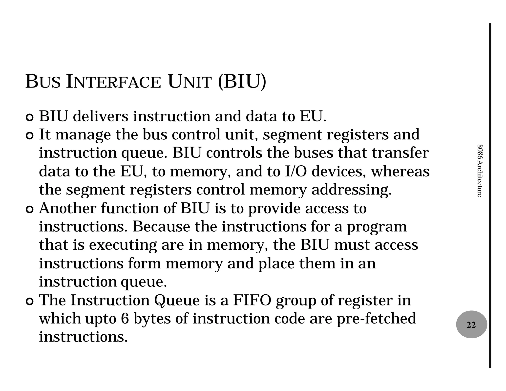 BUS INTERFACE UNIT (BIU)
¢ BIU delivers instruction and data to EU.
¢ It manage the bus control unit, segment registers and
  instruction queue. BIU controls the buses that transfer




                                                                 8086 Architecture
  data to the EU, to memory, and to I/O devices, whereas
  the segment registers control memory addressing.
¢ Another function of BIU is to provide access to
  instructions. Because the instructions for a program
  that is executing are in memory, the BIU must access
  instructions form memory and place them in an
  instruction queue.
¢ The Instruction Queue is a FIFO group of register in
  which upto 6 bytes of instruction code are pre
                                             pre-fetched    22
  instructions.
 