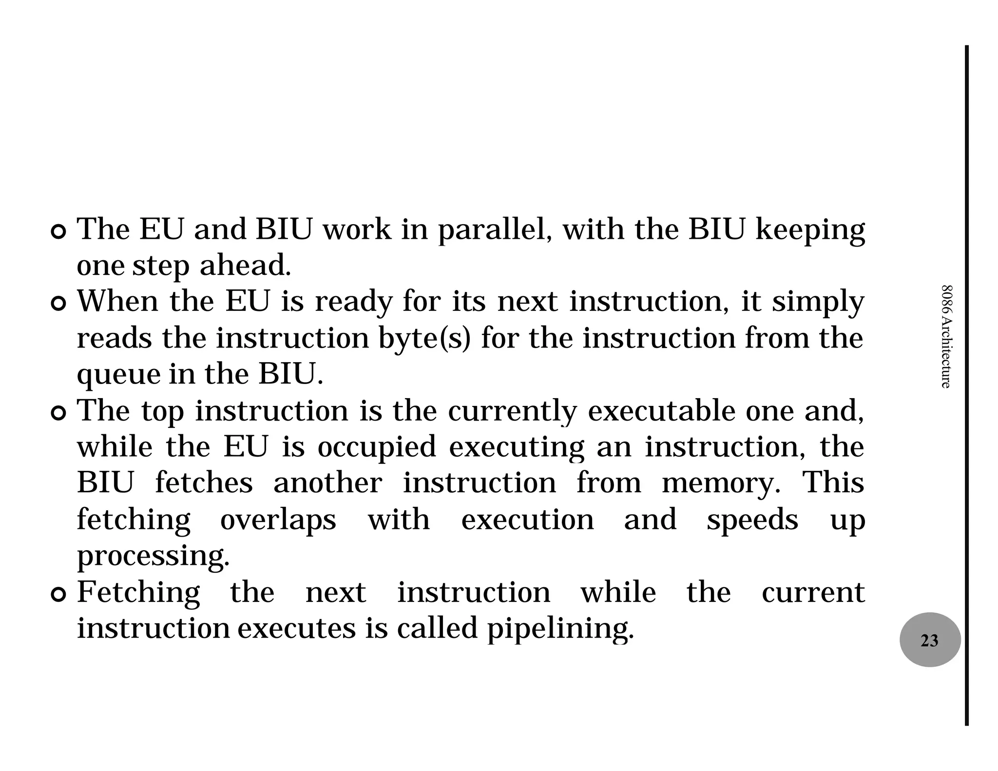 ¢ The EU and BIU work in parallel, with the BIU keeping
  one step ahead.
¢ When the EU is ready for its next instruction, it simply




                                                                    8086 Architecture
  reads the instruction byte(s) for the instruction from the
  queue in the BIU.
¢ The top instruction is the currently executable one and,
  while the EU is occupied executing an instruction, the
  BIU fetches another instruction from memory. This
  fetching overlaps with execution and speeds up
  processing.
¢ Fetching the next instruction while the current
  instruction executes is called pipelining
                                 pipelining.                   23
 