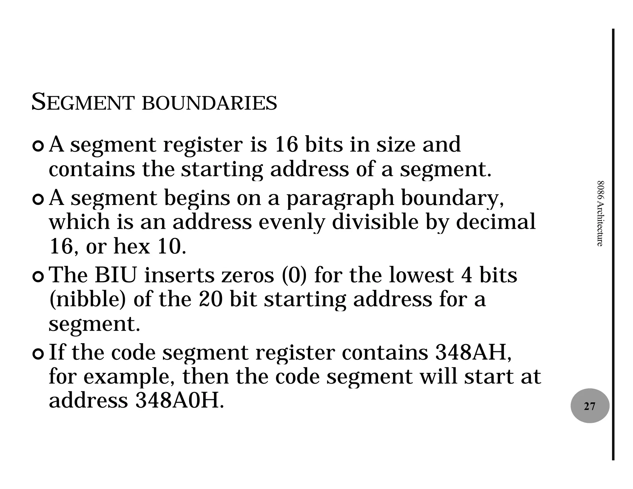 SEGMENT BOUNDARIES
¢A   segment register is 16 bits in size and
  contains the starting address of a segment.




                                                          8086 Architecture
¢ A segment begins on a paragraph boundary,
  which is an address evenly divisible by decimal
  16, or hex 10.
¢ The BIU inserts zeros (0) for the lowest 4 bits
  (nibble) of the 20 bit starting address for a
  segment.
¢ If the code segment register contains 348AH,
  for example, then the code segment will start at
  address 348A0H.                                    27
 