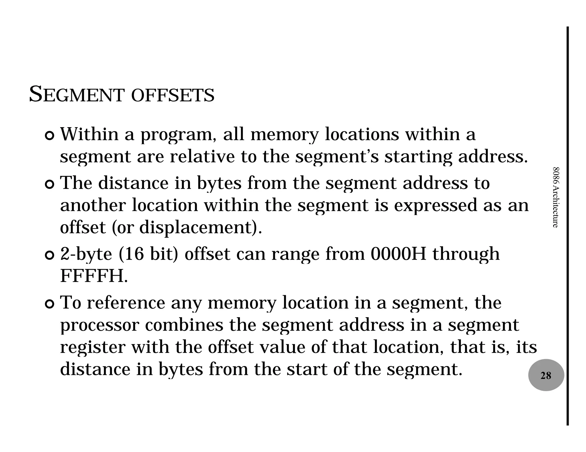 SEGMENT OFFSETS
 ¢ Within a program, all memory locations within a
   segment are relative to the segment’s starting address.




                                                                      8086 Architecture
 ¢ The distance in bytes from the segment address to
   another location within the segment is expressed as an
   offset (or displacement).
 ¢ 2-byte (16 bit) offset can range from 0000H through
     byte
   FFFFH.
 ¢ To reference any memory location in a segment, the
   processor combines the segment address in a segment
   register with the offset value of that location, that is, its
   distance in bytes from the start of the segment.              28
 