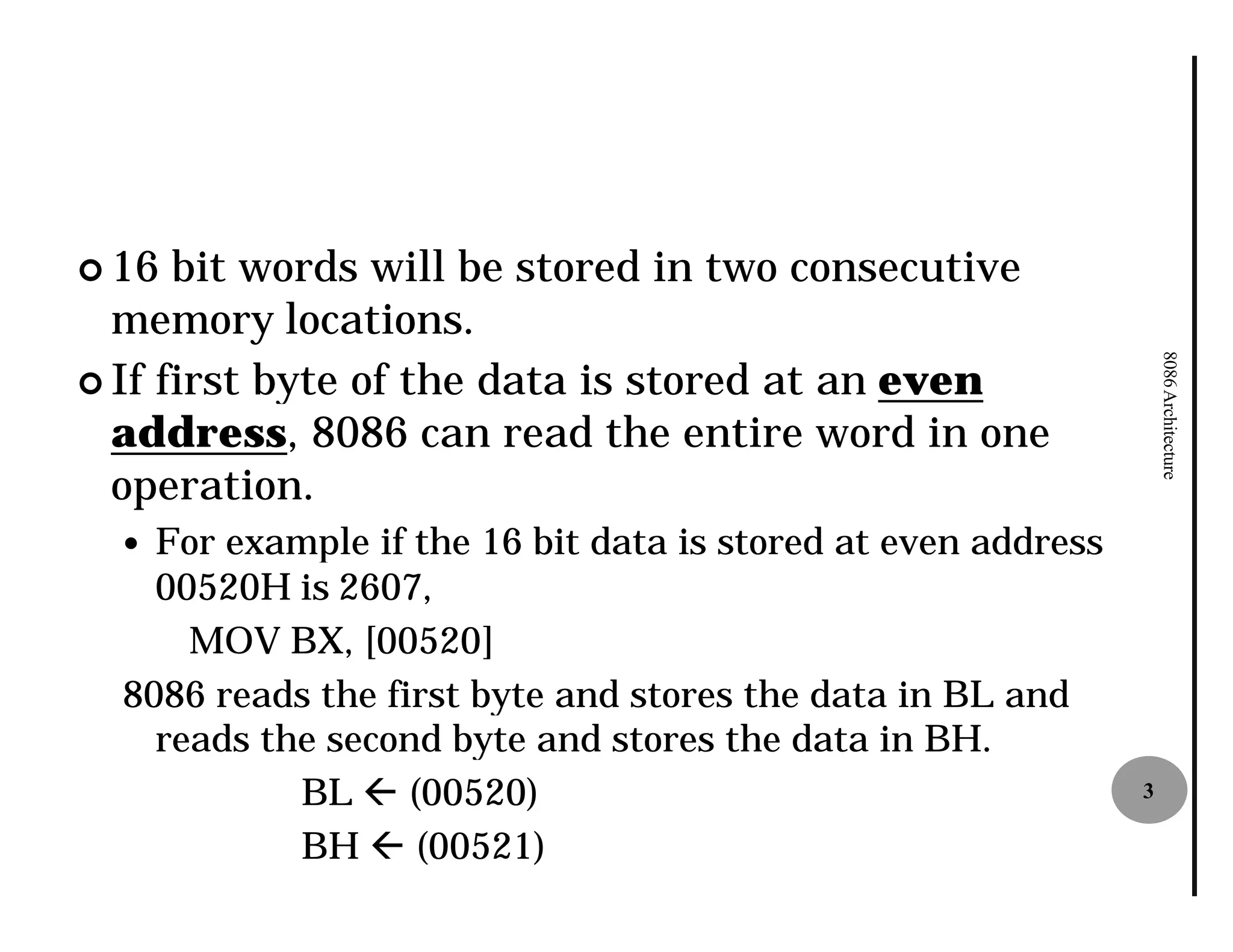 ¢ 16  bit words will be stored in two consecutive
  memory locations.




                                                                   8086 Architecture
¢ If first byte of the data is stored at an even
  address, 8086 can read the entire word in one
            ,
  operation.
  — For example if the 16 bit data is stored at even address
    00520H is 2607,
      MOV BX, [00520]
  8086 reads the first byte and stores the data in BL and
    reads the second byte and stores the data in BH.
            BL ß (00520)                                       3

            BH ß (00521)
 