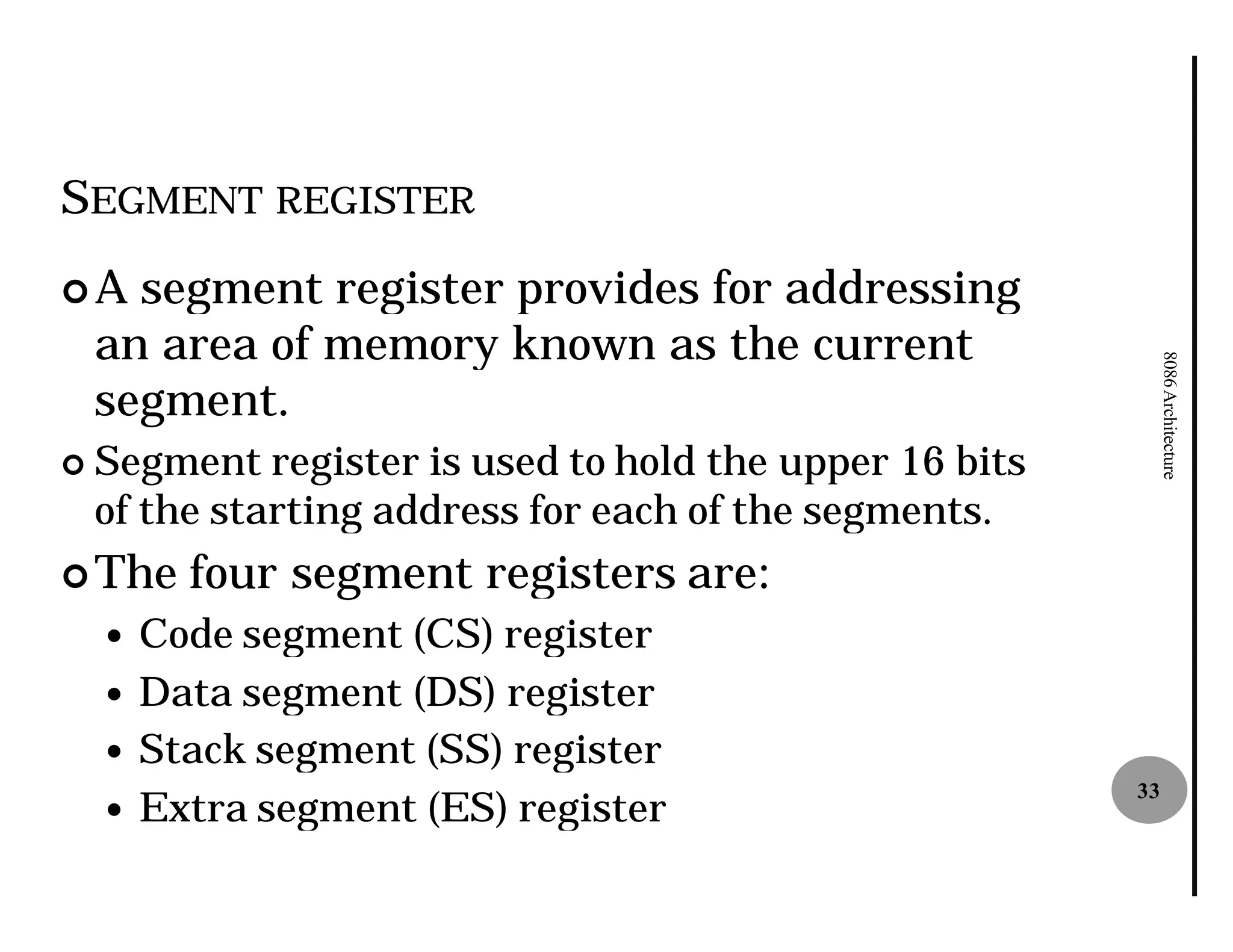 SEGMENT REGISTER
¢A    segment register provides for addressing
    an area of memory known as the current




                                                              8086 Architecture
    segment.
¢   Segment register is used to hold the upper 16 bits
    of the starting address for each of the segments.
¢ The    four segment registers are:
    — Code segment (CS) register
    — Data segment (DS) register
    — Stack segment (SS) register
    — Extra segment (ES) register
                                                         33
 