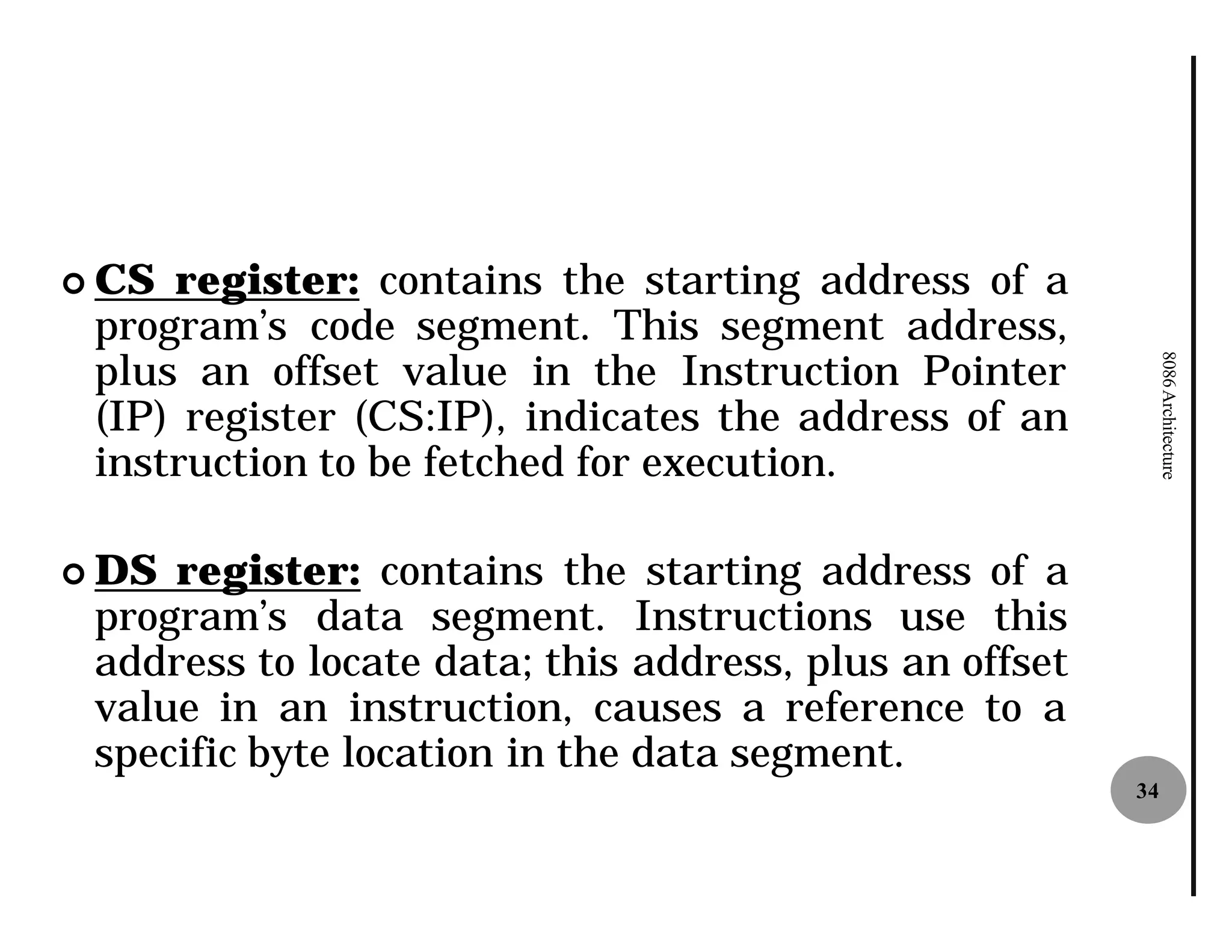 ¢ CS register: contains the starting address of a
 program’s code segment. This segment address,
 plus an offset value in the Instruction Pointer




                                                             8086 Architecture
 (IP) register (CS:IP), indicates the address of an
 instruction to be fetched for execution.

¢ DS register: contains the starting address of a
 program’s data segment. Instructions use this
 address to locate data; this address, plus an offset
 value in an instruction, causes a reference to a
 specific byte location in the data segment.
                                                        34
 