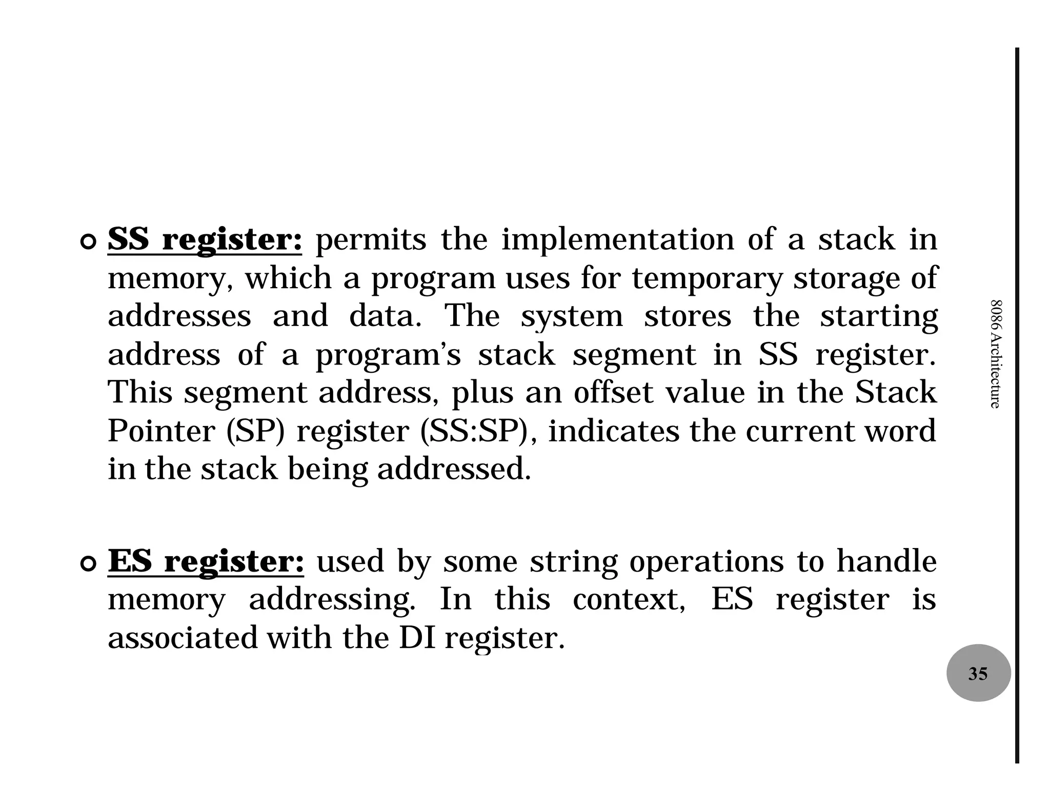 ¢   SS register: permits the implementation of a stack in
    memory, which a program uses for temporary storage of
    addresses and data. The system stores the starting




                                                                    8086 Architecture
    address of a program’s stack segment in SS register.
    This segment address, plus an offset value in the Stack
    Pointer (SP) register (SS:SP) indicates the current word
                              SP),
    in the stack being addressed.
                                .

¢   ES register: used by some string operations to handle
    memory addressing. In this context, ES register is
    associated with the DI register
                           register.
                                                               35
 