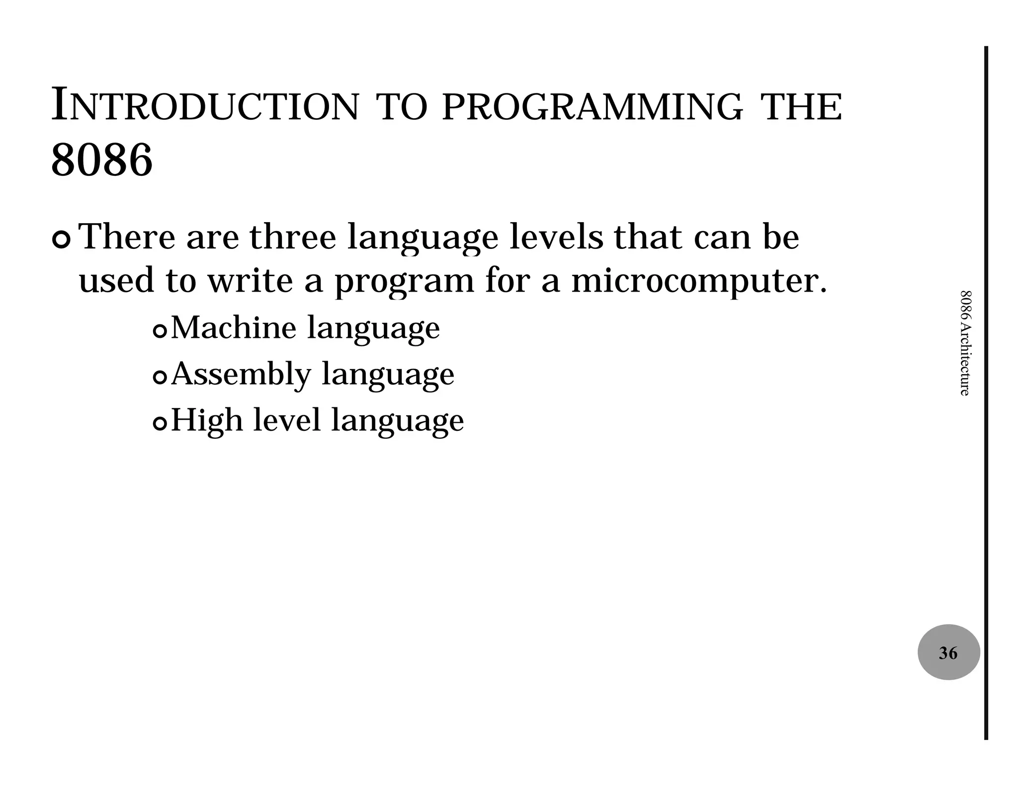 INTRODUCTION        TO PROGRAMMING THE
8086
¢ Thereare three language levels that can be
 used to write a program for a microcomputer.




                                                     8086 Architecture
     ¢ Machine language
     ¢ Assembly language

     ¢ High level language




                                                36
 