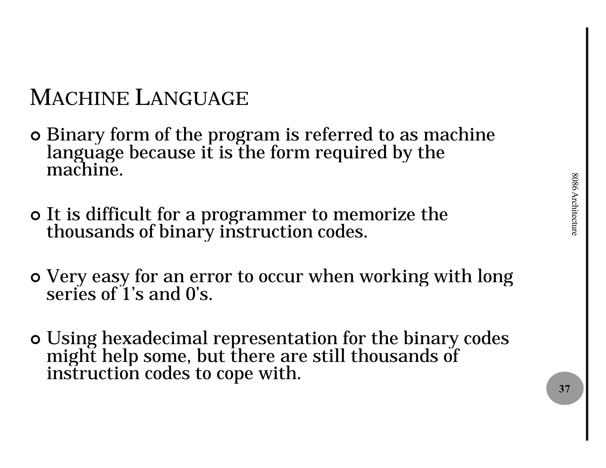 MACHINE LANGUAGE
¢   Binary form of the program is referred to as machine
    language because it is the form required by the
    machine.




                                                                  8086 Architecture
¢   It is difficult for a programmer to memorize the
    thousands of binary instruction codes.

¢   Very easy for an error to occur when working with long
    series of 1’s and 0’s.

¢   Using hexadecimal representation for the binary codes
    might help some, but there are still thousands of
    instruction codes to cope with.
                                                             37
 