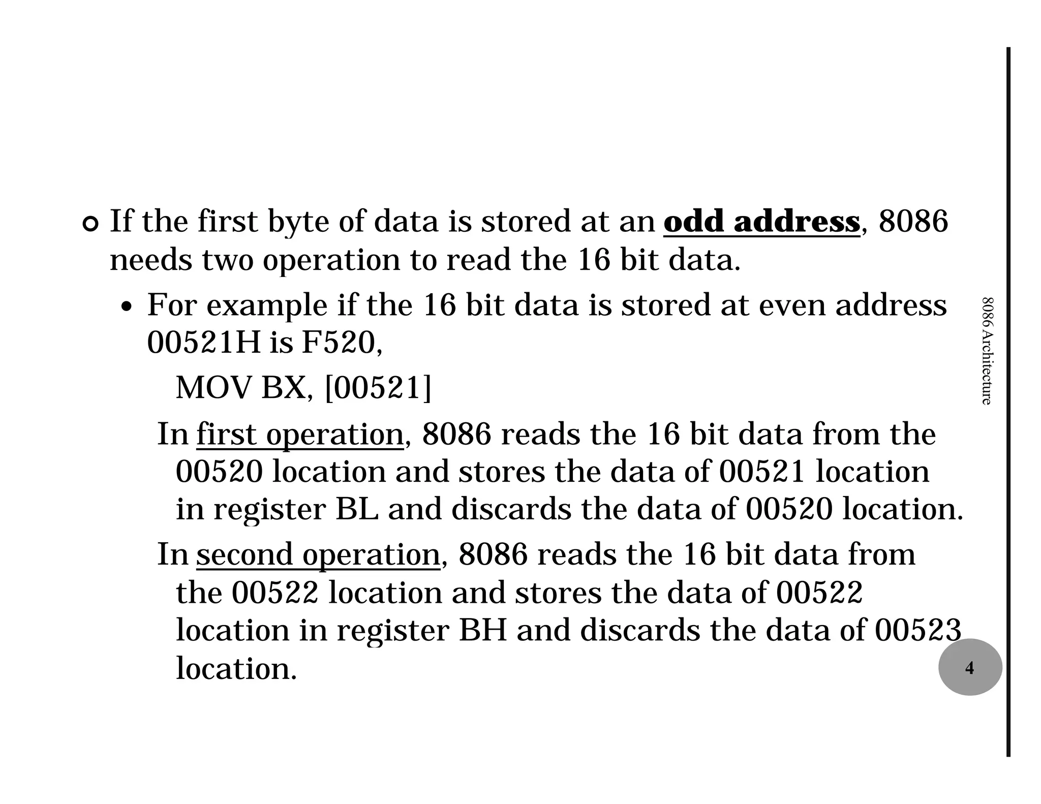 ¢   If the first byte of data is stored at an odd address, 8086
    needs two operation to read the 16 bit data.
     — For example if the 16 bit data is stored at even address




                                                                    8086 Architecture
       00521H is F520,
         MOV BX, [00521]
        In first operation, 8086 reads the 16 bit data from the
         00520 location and stores the data of 00521 location
         in register BL and discards the data of 00520 location.
        In second operation, 8086 reads the 16 bit data from
         the 00522 location and stores the data of 00522
         location in register BH and discards the data of 00523
         location.                                              4
 
