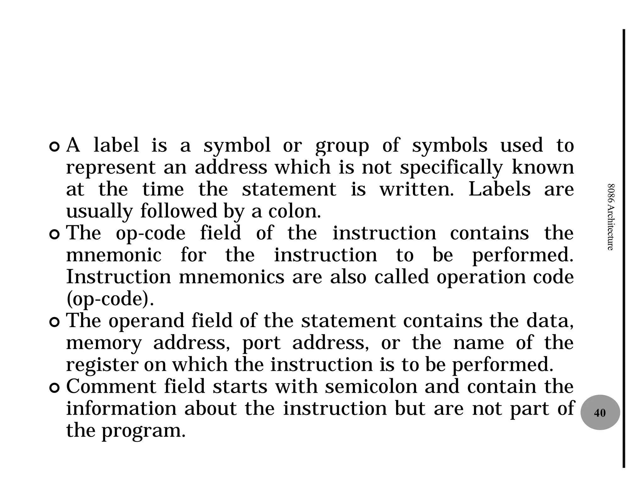 ¢ A label is a symbol or group of symbols used to
  represent an address which is not specifically known
  at the time the statement is written. Labels are




                                                               8086 Architecture
  usually followed by a colon.
¢ The op-code field of the instruction contains the
  mnemonic for the instruction to be performed.
  Instruction mnemonics are also called operation code
  (op-code).
¢ The operand field of the statement contains the data,
  memory address, port address, or the name of the
  register on which the instruction is to be performed.
¢ Comment field starts with semicolon and contain the
  information about the instruction but are not part of   40
  the program.
 