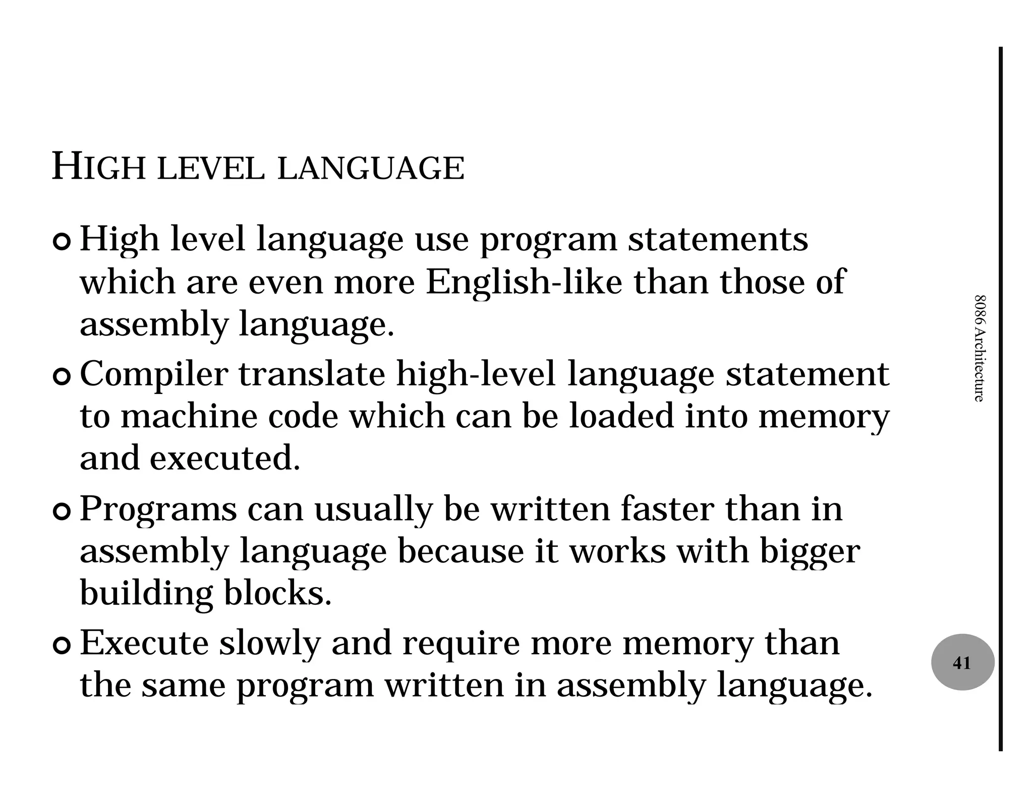HIGH LEVEL LANGUAGE
¢ High  level language use program statements
  which are even more English
                        English-like than those of




                                                          8086 Architecture
  assembly language.
¢ Compiler translate high-level language statement
                           level
  to machine code which can be loaded into memory
  and executed.
¢ Programs can usually be written faster than in
  assembly language because it works with bigger
  building blocks.
¢ Execute slowly and require more memory than
                                                     41
  the same program written in assembly language.
 