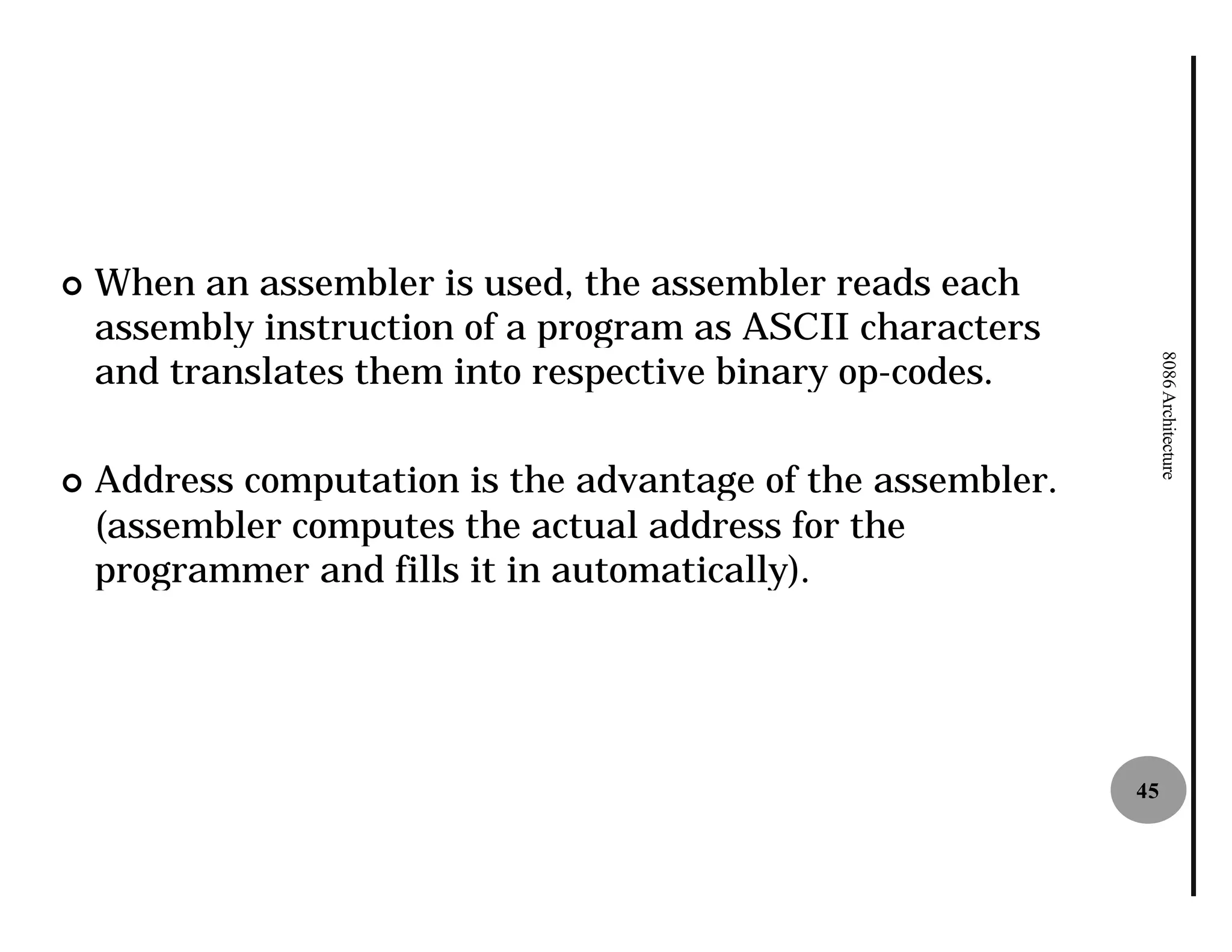 ¢   When an assembler is used, the assembler reads each
    assembly instruction of a program as ASCII characters
    and translates them into respective binary op
                                               op-codes.




                                                                  8086 Architecture
¢   Address computation is the advantage of the assembler.
    (assembler computes the actual address for the
    programmer and fills it in automatically).




                                                             45
 