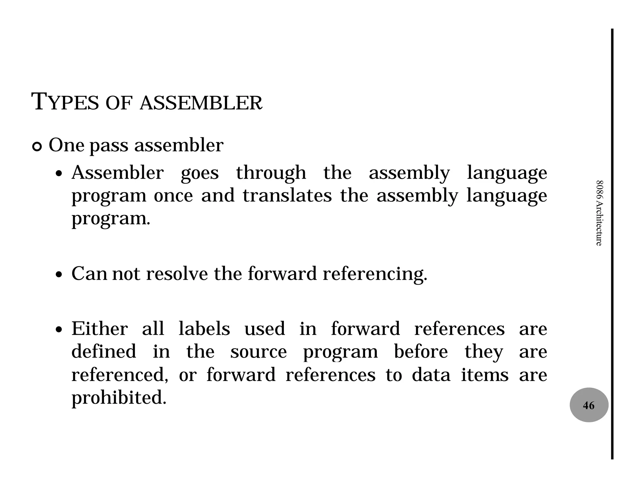 TYPES OF ASSEMBLER
¢   One pass assembler
    — Assembler goes through the assembly language




                                                                   8086 Architecture
      program once and translates the assembly language
      program.

    —   Can not resolve the forward referencing.

    —   Either all labels used in forward references are
        defined in the source program before they are
        referenced, or forward references to data items are
        prohibited.                                           46
 