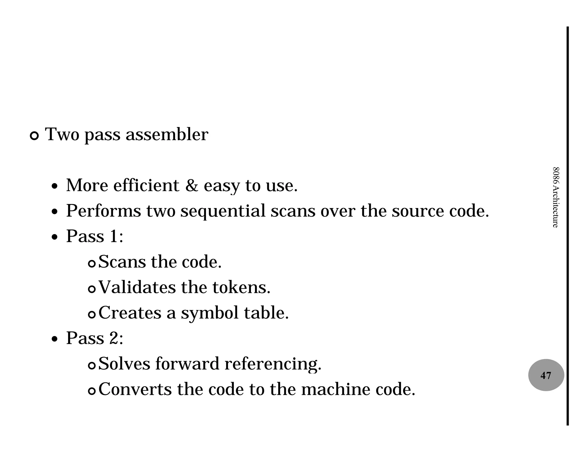 ¢   Two pass assembler




                                                                 8086 Architecture
    — More efficient & easy to use.
    — Performs two sequential scans over the source code.
    — Pass 1:
        ¢ Scans the code.

        ¢ Validates the tokens.

        ¢ Creates a symbol table.

    — Pass 2:
        ¢ Solves forward referencing.
                                                            47
        ¢ Converts the code to the machine code.
 