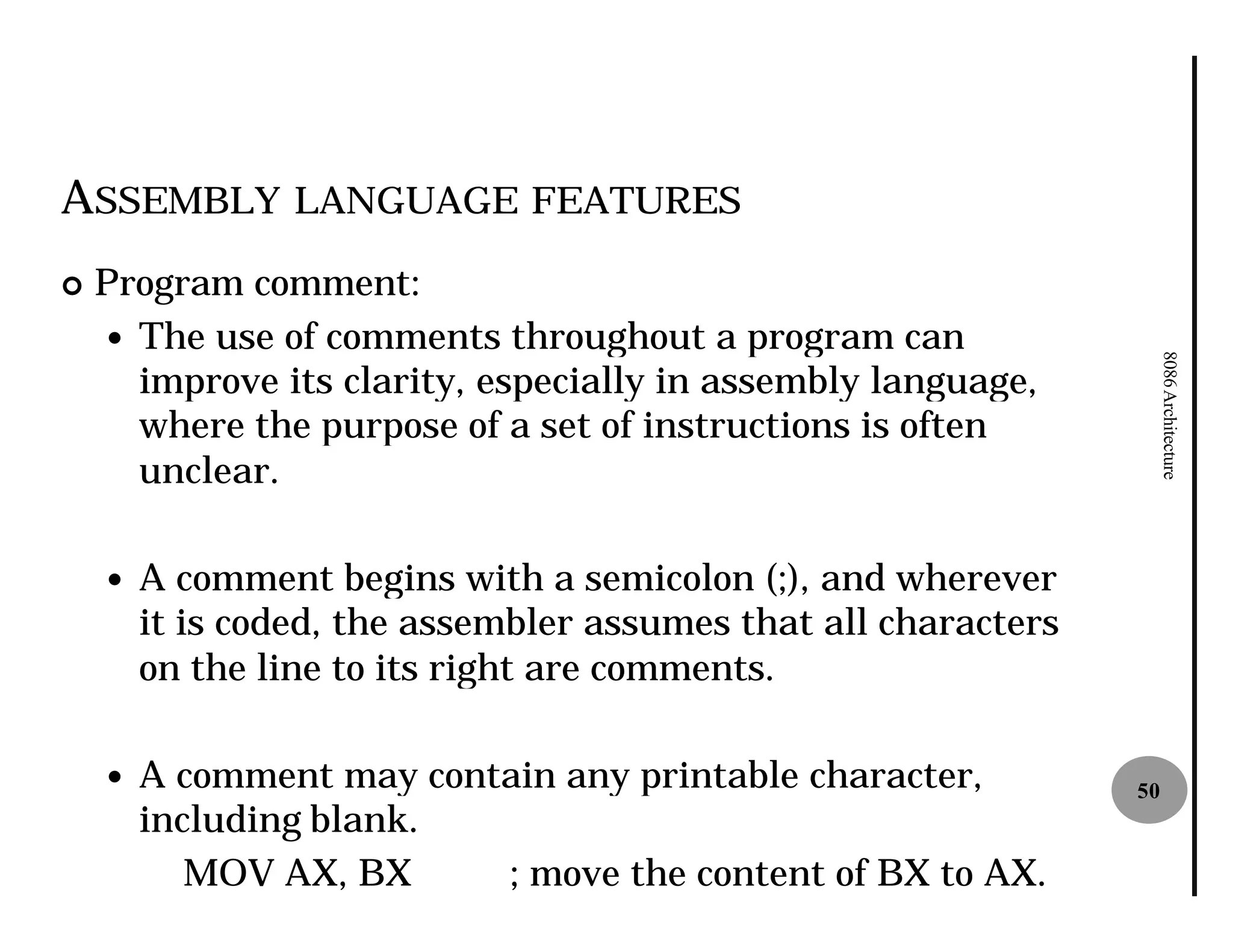 ASSEMBLY LANGUAGE FEATURES
¢   Program comment:
    — The use of comments throughout a program can




                                                                      8086 Architecture
      improve its clarity, especially in assembly language,
      where the purpose of a set of instructions is often
      unclear.

    —   A comment begins with a semicolon (;), and wherever
        it is coded, the assembler assumes that all characters
        on the line to its right are comments.

    —   A comment may contain any printable character,           50
        including blank.
           MOV AX, BX     ; move the content of BX to AX.
 