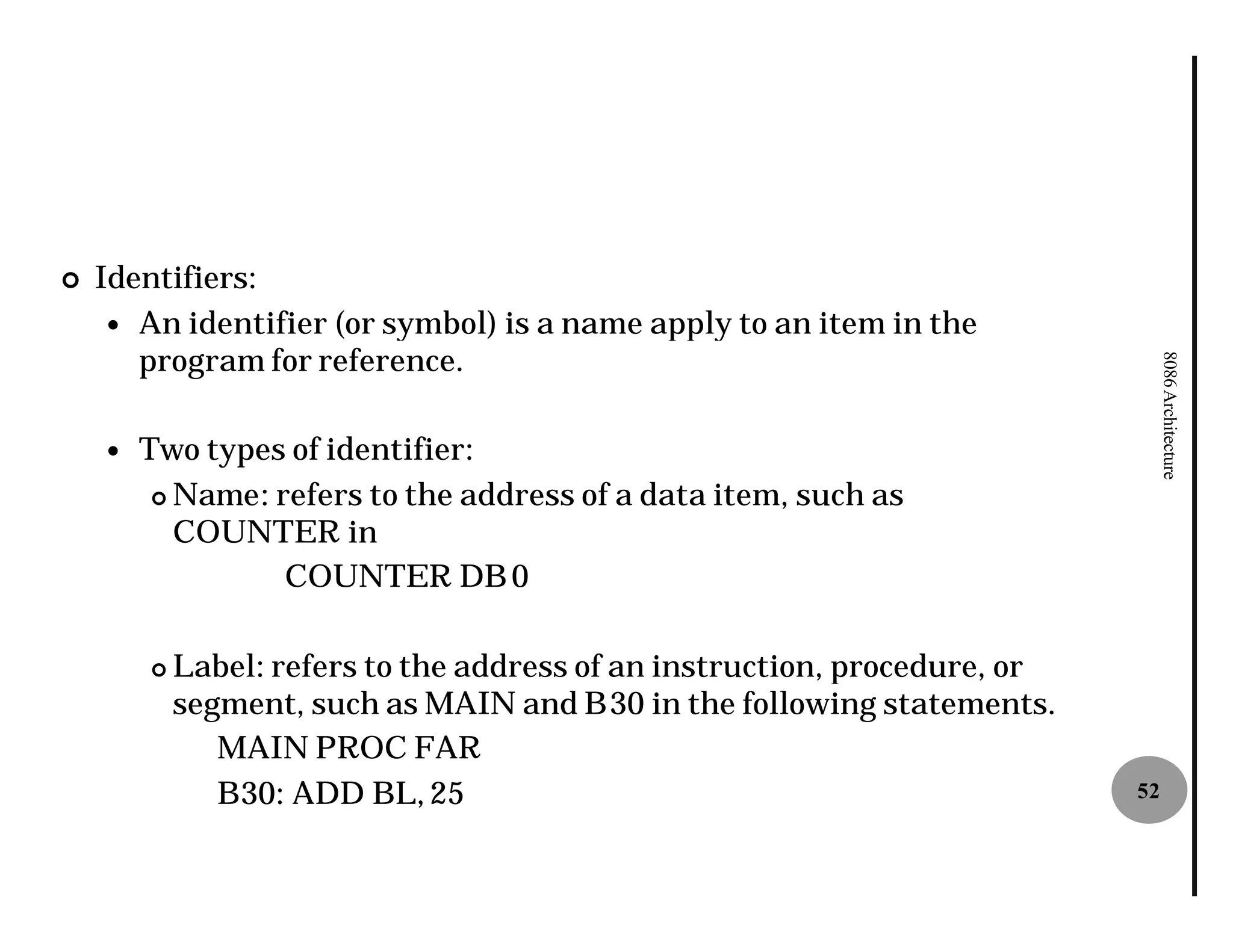 ¢   Identifiers:
     — An identifier (or symbol) is a name apply to an item in the
       program for reference.




                                                                                 8086 Architecture
    —   Two types of identifier:
         ¢ Name: refers to the address of a data item, such as
               :
           COUNTER in
                  COUNTER DB 0

        ¢   Label: refers to the address of an instruction, procedure, or
                 :
            segment, such as MAIN and B30 in the following statements.
                                            30
               MAIN PROC FAR
               B30: ADD BL, 25                                              52
 