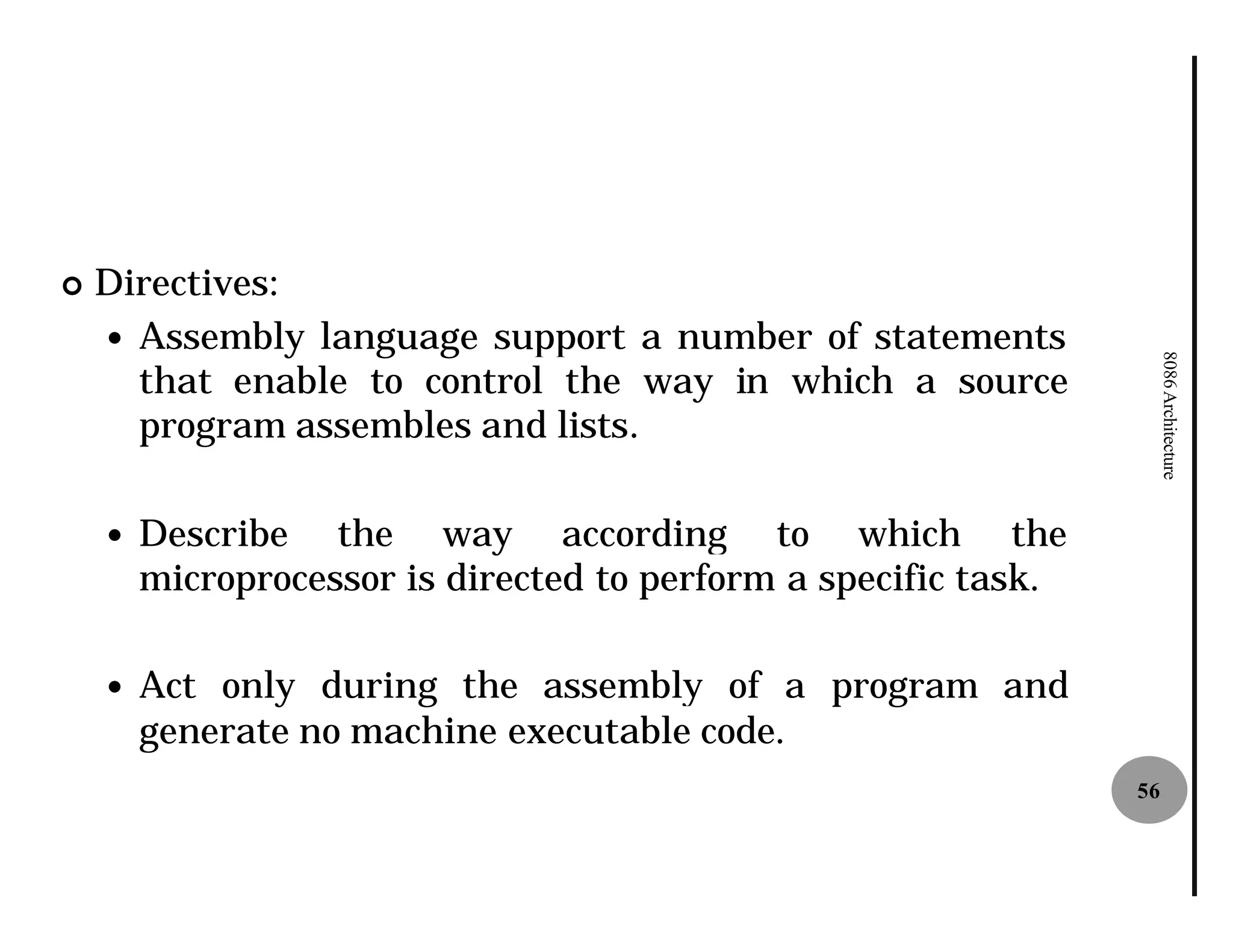 ¢   Directives:
    — Assembly language support a number of statements




                                                                      8086 Architecture
      that enable to control the way in which a source
      program assembles and lists
                             lists.

    —   Describe the way according to which the
        microprocessor is directed to perform a specific task.

    —   Act only during the assembly of a program and
        generate no machine executable code.
                                                                 56
 