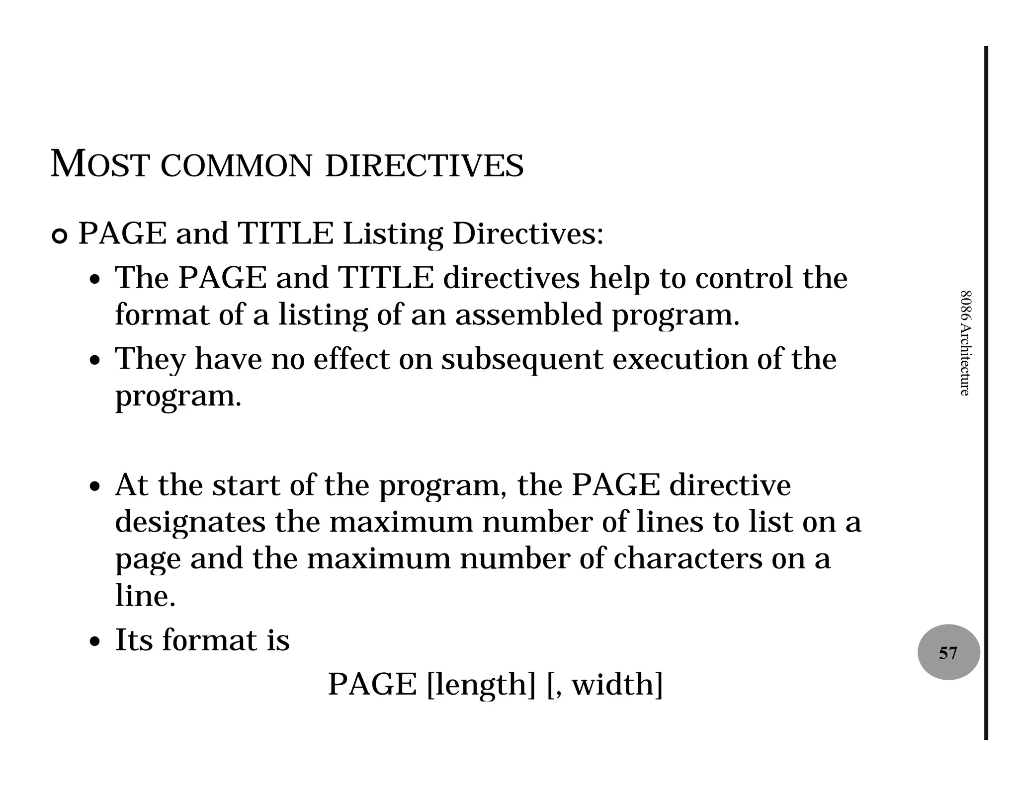 MOST COMMON DIRECTIVES
¢   PAGE and TITLE Listing Directives:
    — The PAGE and TITLE directives help to control the




                                                                 8086 Architecture
      format of a listing of an assembled program.
    — They have no effect on subsequent execution of the
      program.

    — At the start of the program, the PAGE directive
      designates the maximum number of lines to list on a
      page and the maximum number of characters on a
      line.
    — Its format is                                         57
                      PAGE [length] [, width]
 