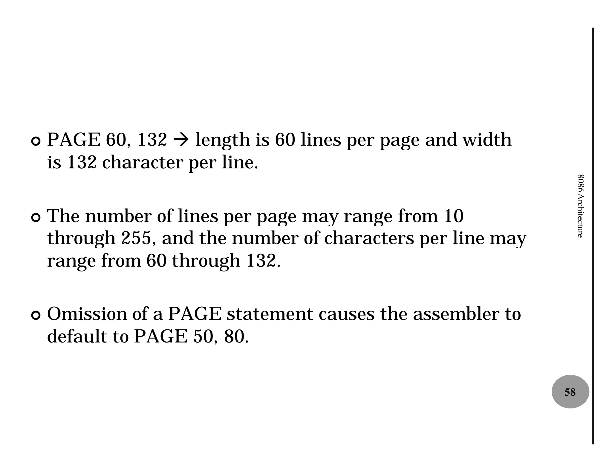¢   PAGE 60, 132 à length is 60 lines per page and width
    is 132 character per line.




                                                                  8086 Architecture
¢   The number of lines per page may range from 10
    through 255, and the number of characters per line may
    range from 60 through 132.

¢   Omission of a PAGE statement causes the assembler to
    default to PAGE 50, 80.

                                                             58
 