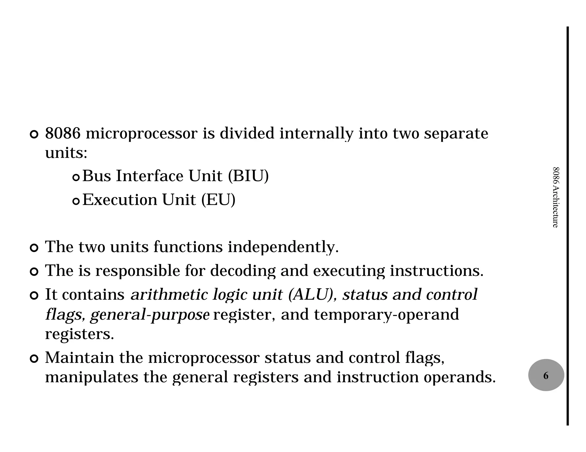 ¢   8086 microprocessor is divided internally into two separate
    units:
       ¢ Bus Interface Unit (BIU)




                                                                      8086 Architecture
       ¢ Execution Unit (EU)



¢   The two units functions independently.
¢   The is responsible for decoding and executing instructions.
¢   It contains arithmetic logic unit (ALU), status and control
    flags, general-purpose register, and temporary
                                         temporary-operand
    registers.
¢   Maintain the microprocessor status and control flags,
    manipulates the general registers and instruction operands.   6
 