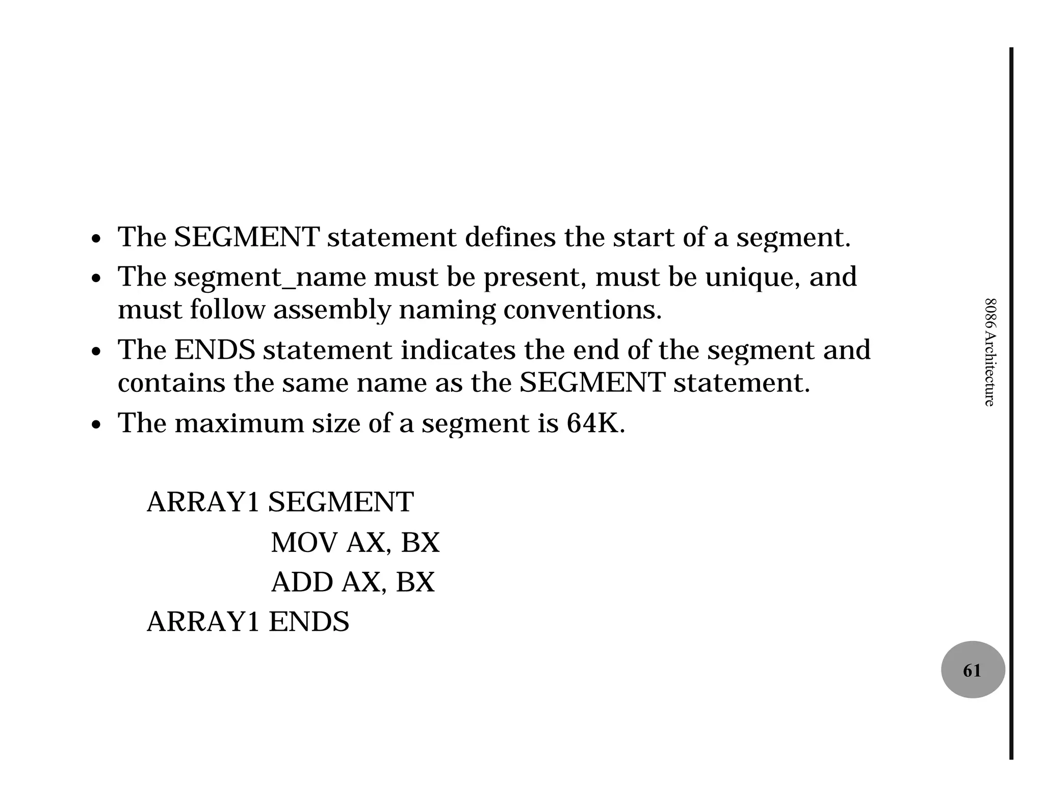 —   The SEGMENT statement defines the start of a segment.
—   The segment_name must be present, must be unique, and
    must follow assembly naming conventions.




                                                                   8086 Architecture
—   The ENDS statement indicates the end of the segment and
    contains the same name as the SEGMENT statement.
—   The maximum size of a segment is 64K.

      ARRAY1 SEGMENT
             MOV AX, BX
             ADD AX, BX
      ARRAY1 ENDS
                                                              61
 