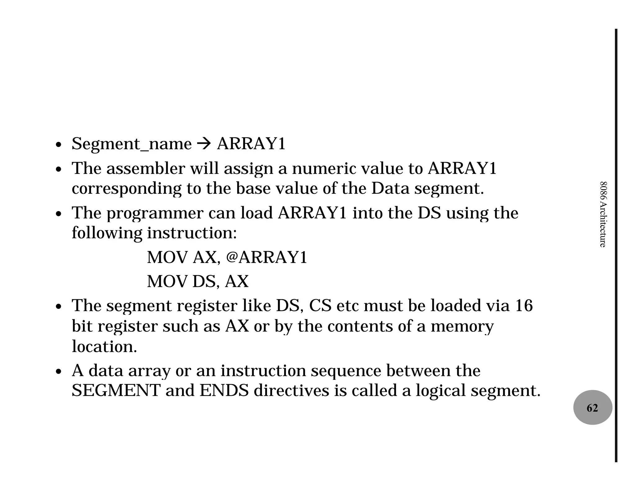 —   Segment_name à ARRAY1
—   The assembler will assign a numeric value to ARRAY1
    corresponding to the base value of the Data segment.




                                                                      8086 Architecture
—   The programmer can load ARRAY1 into the DS using the
    following instruction:
               MOV AX, @ARRAY1
               MOV DS, AX
—   The segment register like DS, CS etc must be loaded via 16
    bit register such as AX or by the contents of a memory
    location.
—   A data array or an instruction sequence between the
    SEGMENT and ENDS directives is called a logical segment.
                                                                 62
 
